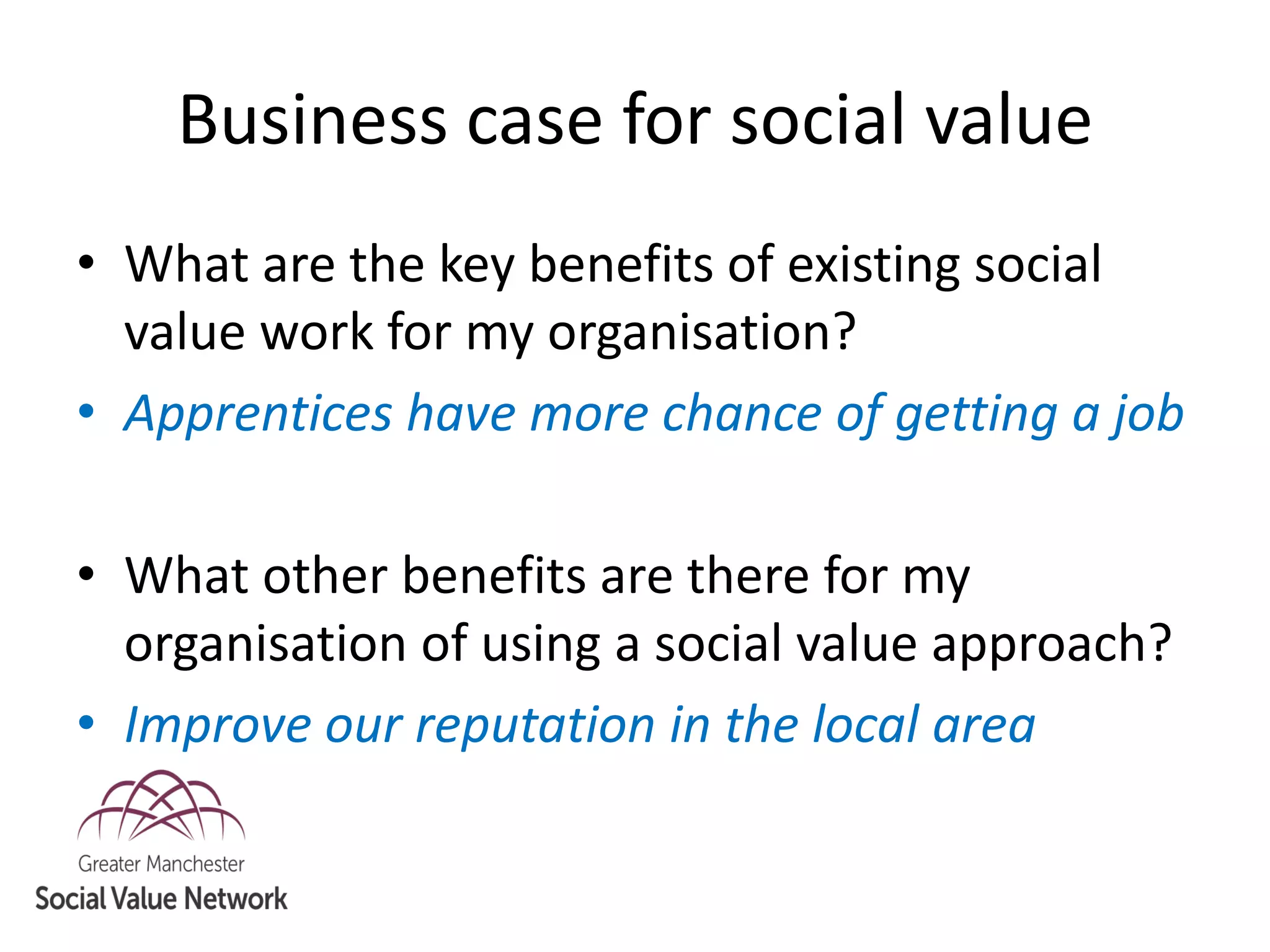 Business case for social value
• What are the key benefits of existing social
value work for my organisation?
• Apprentices have more chance of getting a job
• What other benefits are there for my
organisation of using a social value approach?
• Improve our reputation in the local area
 