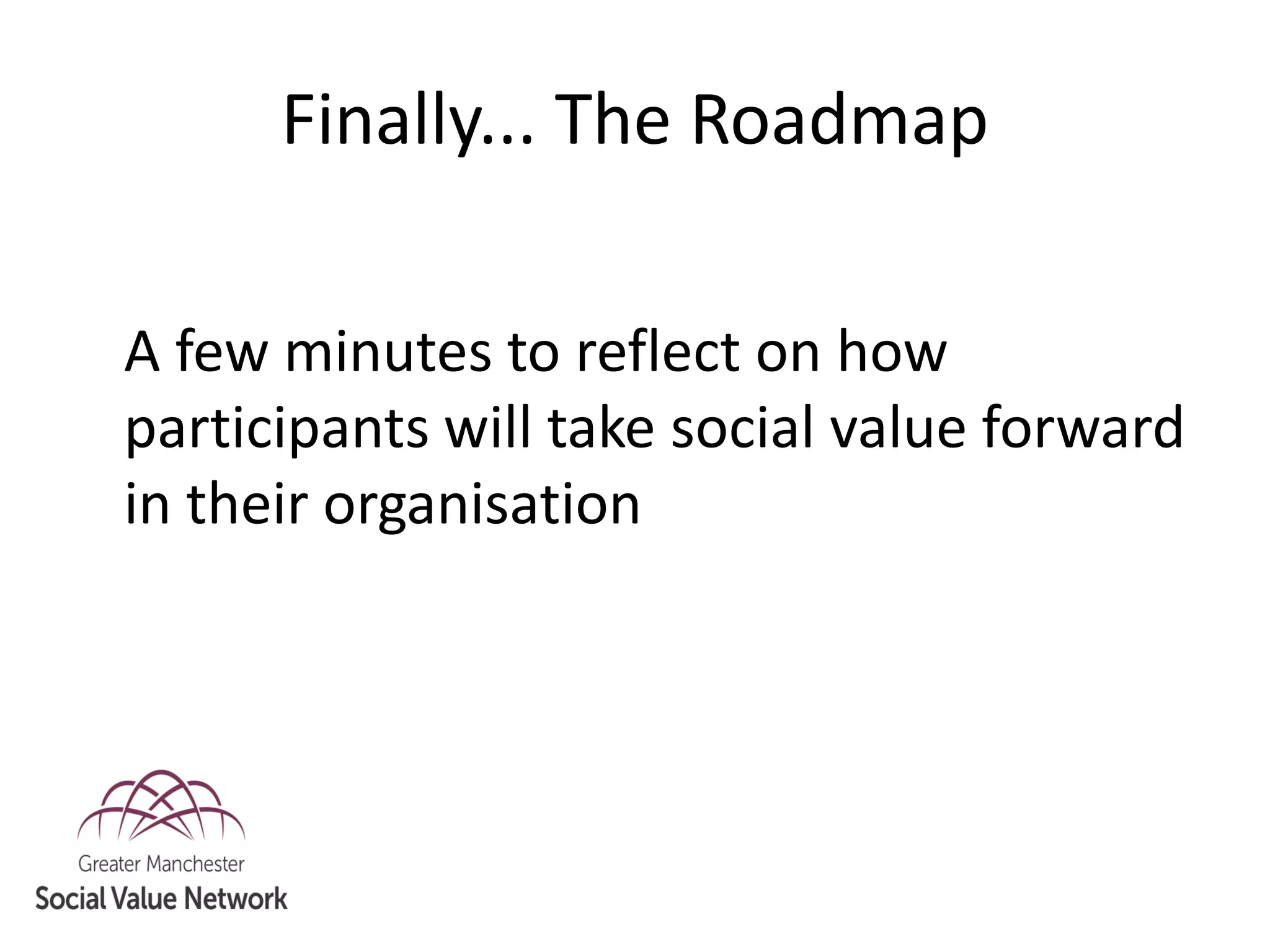 Finally... The Roadmap
A few minutes to reflect on how
participants will take social value forward
in their organisation
 
