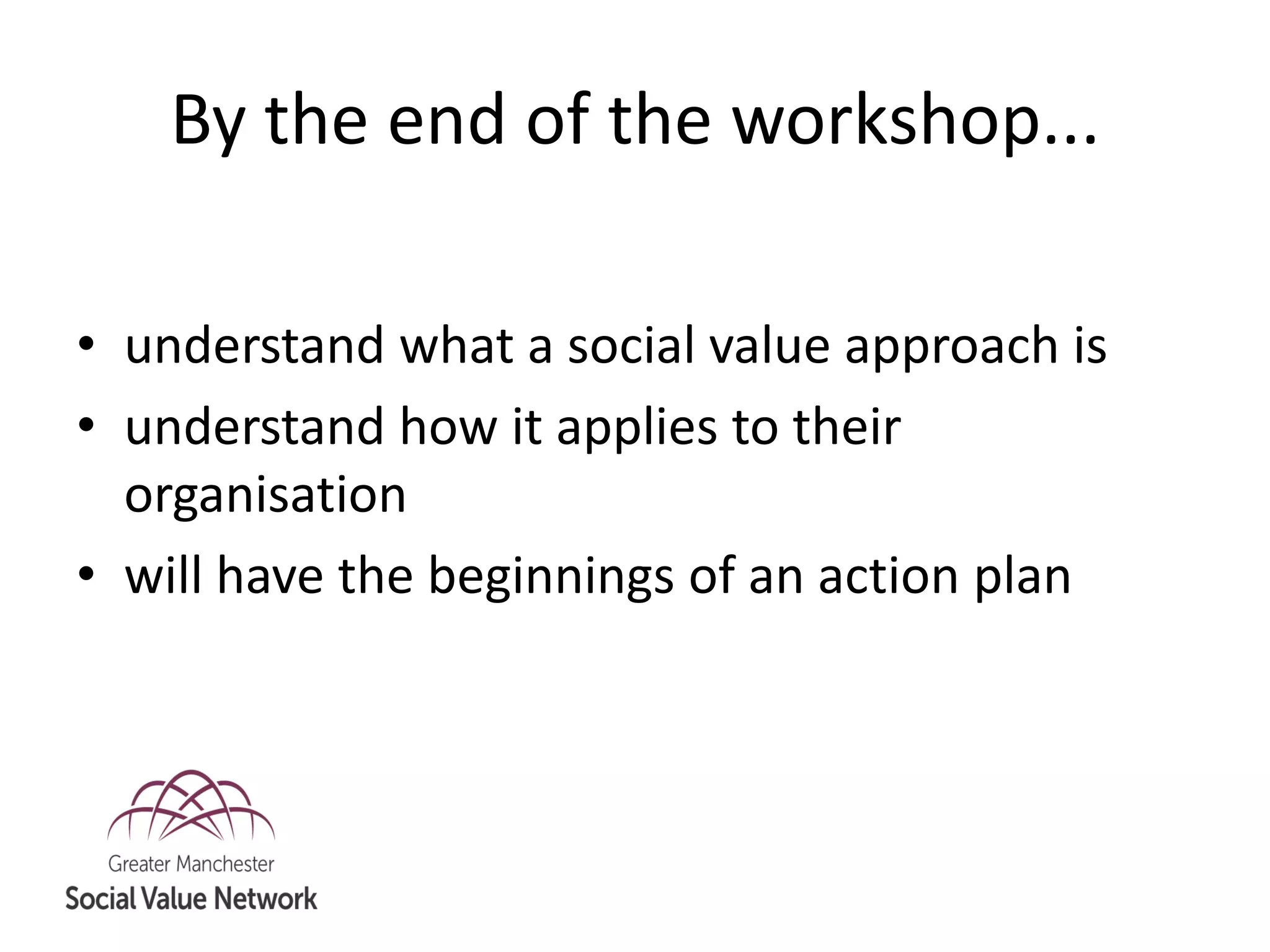By the end of the workshop...
• understand what a social value approach is
• understand how it applies to their
organisation
• will have the beginnings of an action plan
 