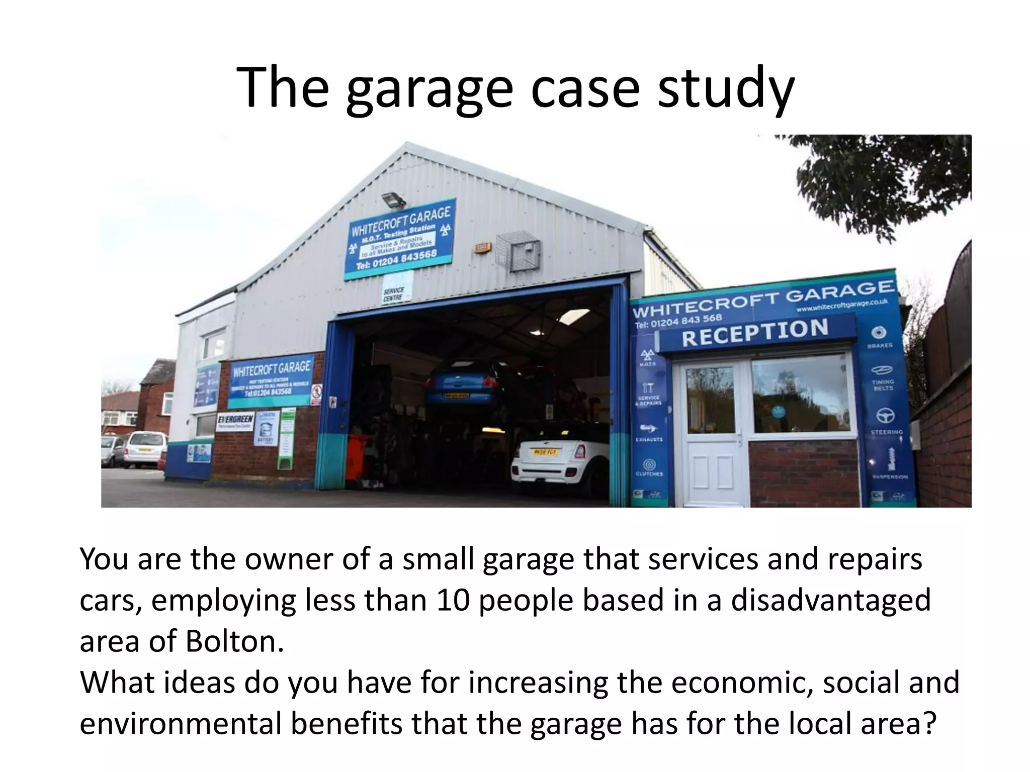 The garage case study
You are the owner of a small garage that services and repairs
cars, employing less than 10 people based in a disadvantaged
area of Bolton.
What ideas do you have for increasing the economic, social and
environmental benefits that the garage has for the local area?
 