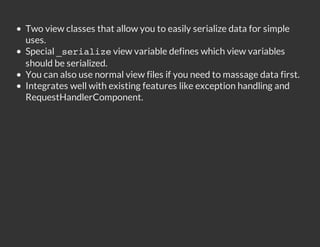 Two view classes that allow you to easily serialize data for simple
uses.
Special _ e i l z view variable defines which view variables
         sraie
should be serialized.
You can also use normal view files if you need to massage data first.
Integrates well with existing features like exception handling and
RequestHandlerComponent.
 