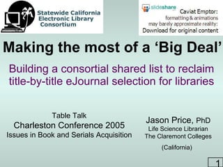 Making the most of a ‘Big Deal’ Building a consortial shared list to reclaim title-by-title eJournal selection for libraries Jason Price,  PhD Life Science Librarian The Claremont Colleges (California)   Table Talk Charleston Conference 2005 Issues in Book and Serials Acquisition 