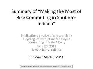 Summary of “Making the Most of
Bike Commuting in Southern
Indiana”
Implications of scientific research on
bicycling infrastructure for bicycle
commuting in New Albany
June 20, 2013
New Albany, Indiana
Eric Vance Martin, M.P.A.
Floyd Action Network - Making the most of bike commuting - June 20, 2013 – Eric Vance Martin
 