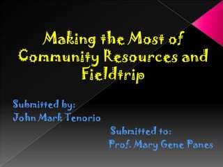 Making the Most of
Community Resources and
Fieldtrip
Submitted by:
John Mark Tenorio

Submitted to:
Prof. Mary Gene Panes

 