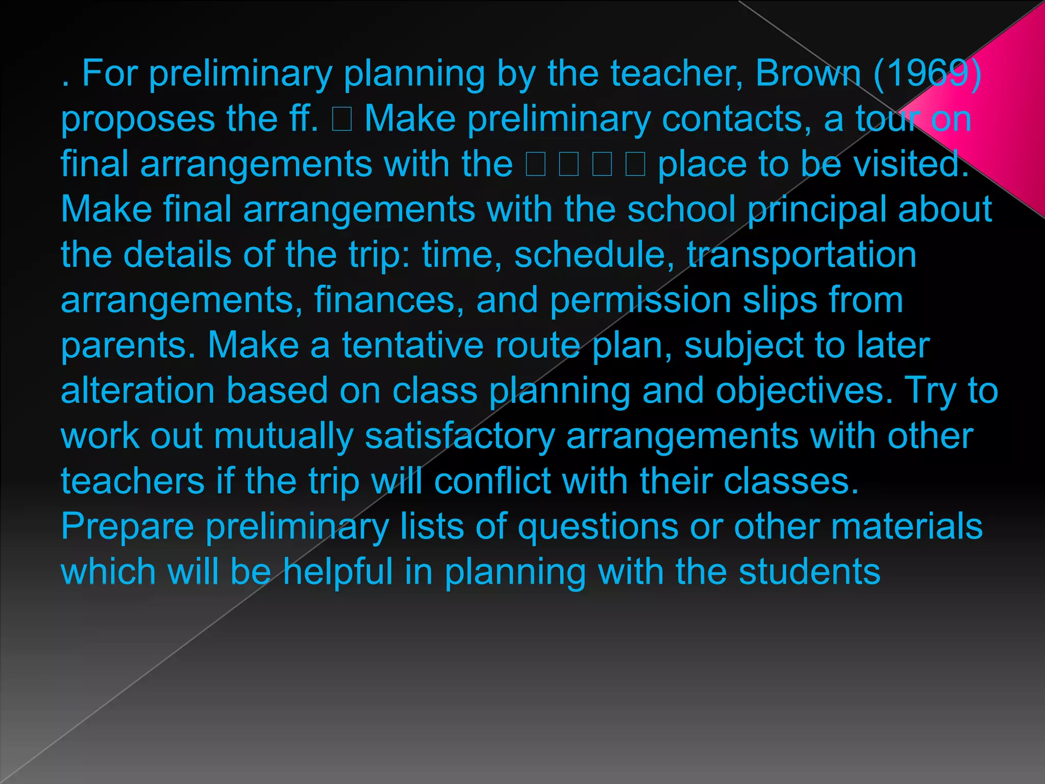 . For preliminary planning by the teacher, Brown (1969)
proposes the ff. Make preliminary contacts, a tour on
final arrangements with the
place to be visited.
Make final arrangements with the school principal about
the details of the trip: time, schedule, transportation
arrangements, finances, and permission slips from
parents. Make a tentative route plan, subject to later
alteration based on class planning and objectives. Try to
work out mutually satisfactory arrangements with other
teachers if the trip will conflict with their classes.
Prepare preliminary lists of questions or other materials
which will be helpful in planning with the students

 