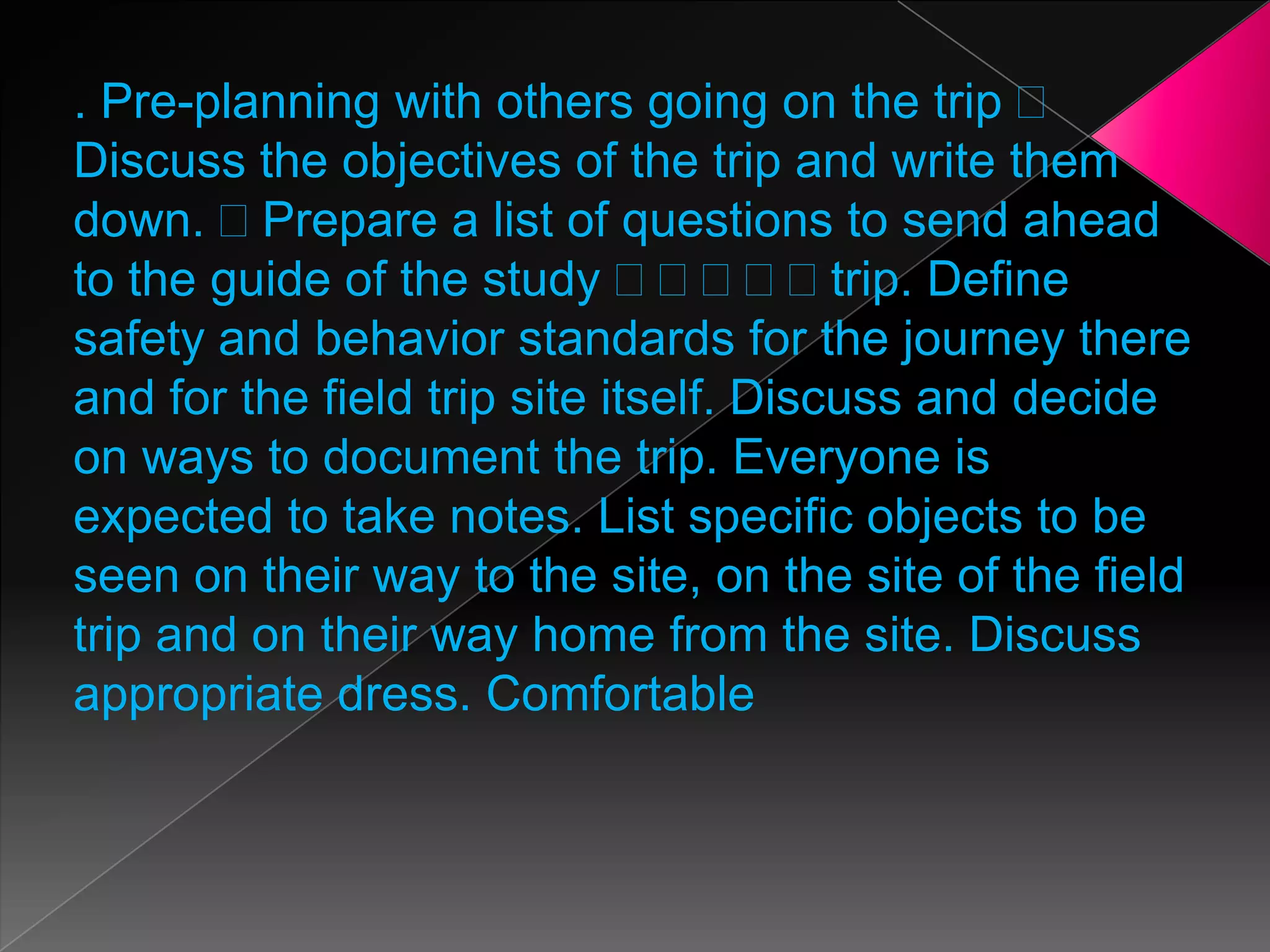 . Pre-planning with others going on the trip
Discuss the objectives of the trip and write them
down. Prepare a list of questions to send ahead
to the guide of the study
trip. Define
safety and behavior standards for the journey there
and for the field trip site itself. Discuss and decide
on ways to document the trip. Everyone is
expected to take notes. List specific objects to be
seen on their way to the site, on the site of the field
trip and on their way home from the site. Discuss
appropriate dress. Comfortable

 
