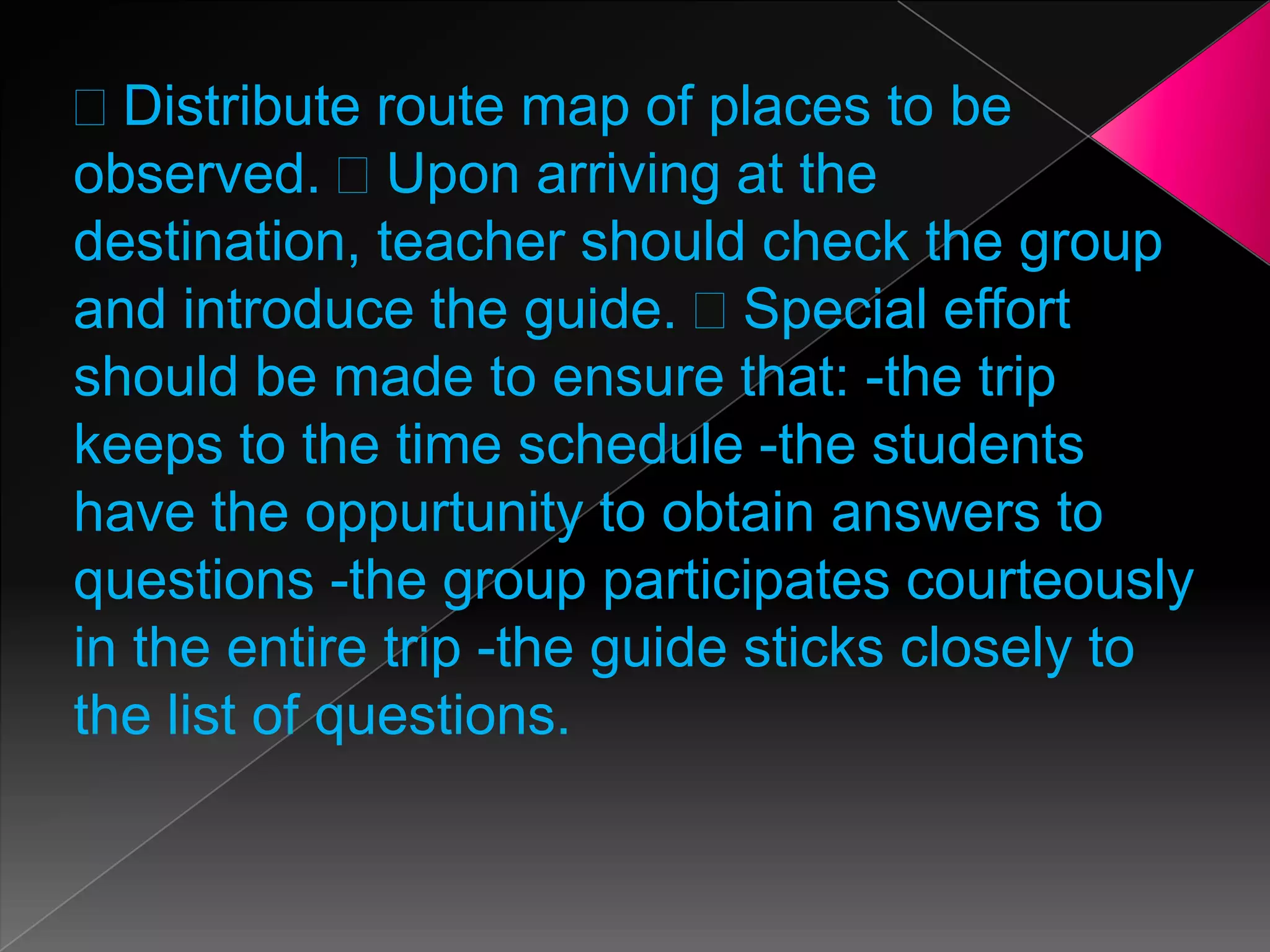 Distribute route map of places to be
observed. Upon arriving at the
destination, teacher should check the group
and introduce the guide. Special effort
should be made to ensure that: -the trip
keeps to the time schedule -the students
have the oppurtunity to obtain answers to
questions -the group participates courteously
in the entire trip -the guide sticks closely to
the list of questions.

 