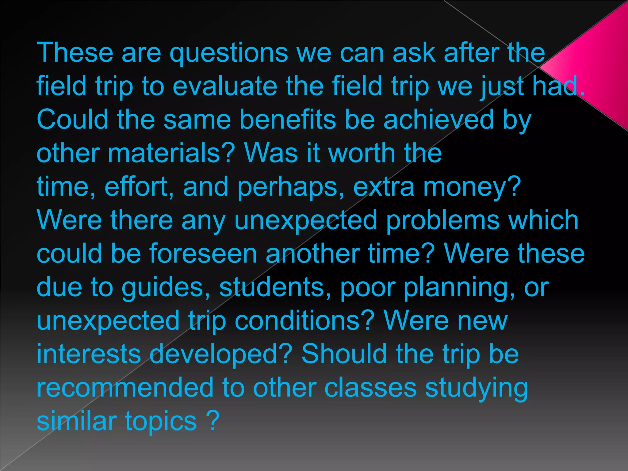 These are questions we can ask after the
field trip to evaluate the field trip we just had.
Could the same benefits be achieved by
other materials? Was it worth the
time, effort, and perhaps, extra money?
Were there any unexpected problems which
could be foreseen another time? Were these
due to guides, students, poor planning, or
unexpected trip conditions? Were new
interests developed? Should the trip be
recommended to other classes studying
similar topics ?

 