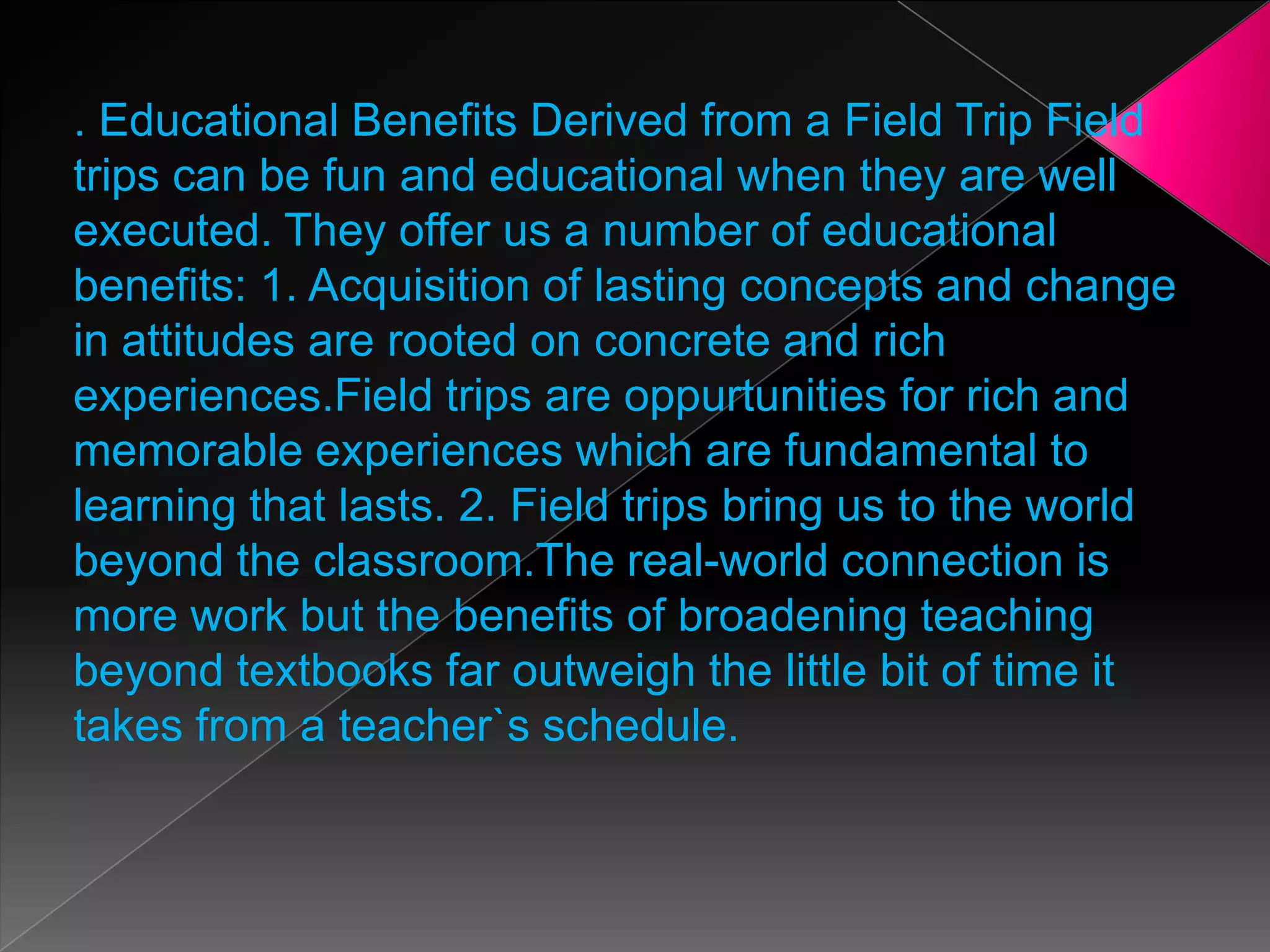 . Educational Benefits Derived from a Field Trip Field
trips can be fun and educational when they are well
executed. They offer us a number of educational
benefits: 1. Acquisition of lasting concepts and change
in attitudes are rooted on concrete and rich
experiences.Field trips are oppurtunities for rich and
memorable experiences which are fundamental to
learning that lasts. 2. Field trips bring us to the world
beyond the classroom.The real-world connection is
more work but the benefits of broadening teaching
beyond textbooks far outweigh the little bit of time it
takes from a teacher`s schedule.

 