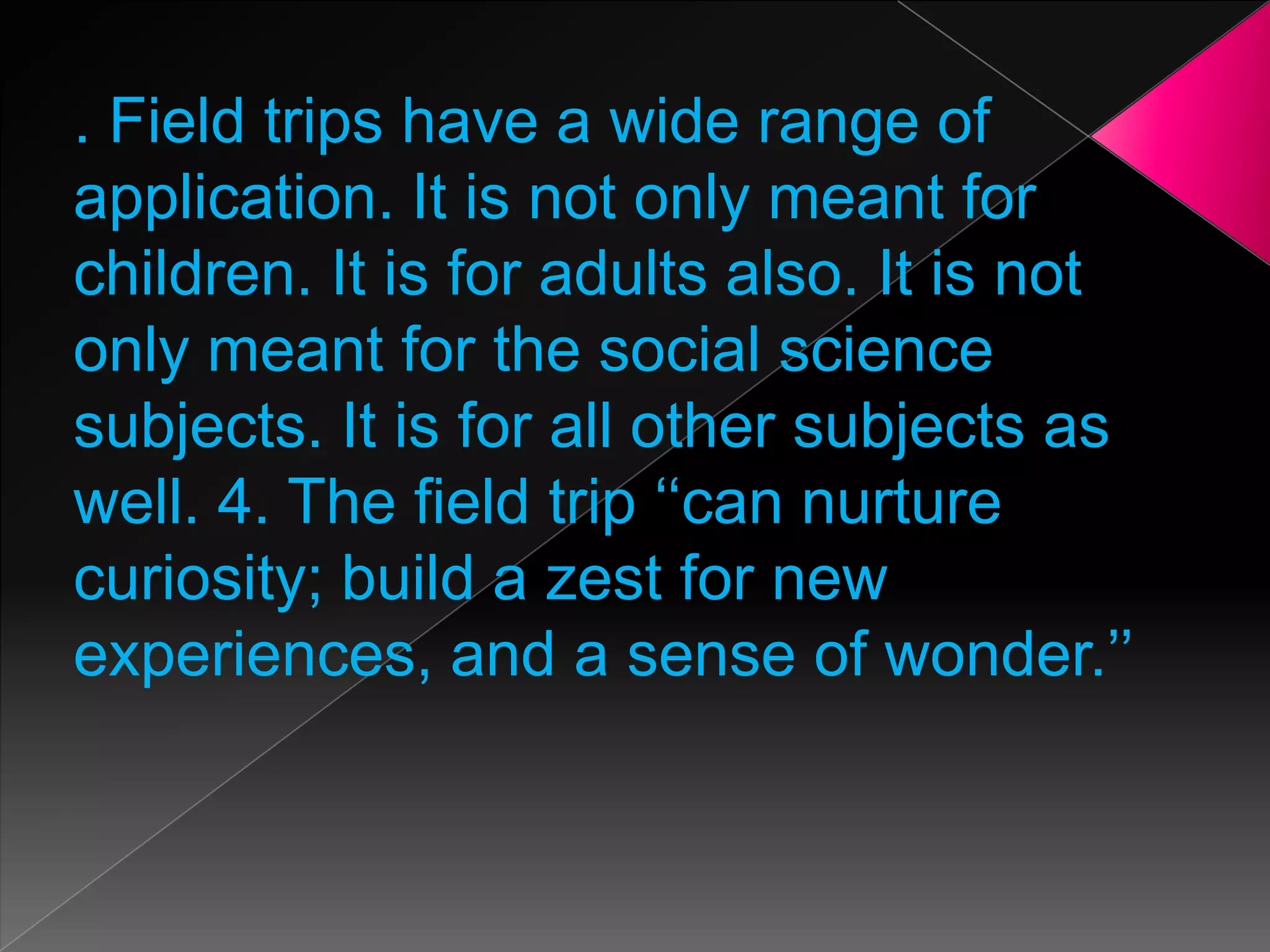 . Field trips have a wide range of
application. It is not only meant for
children. It is for adults also. It is not
only meant for the social science
subjects. It is for all other subjects as
well. 4. The field trip ‘‘can nurture
curiosity; build a zest for new
experiences, and a sense of wonder.’’

 