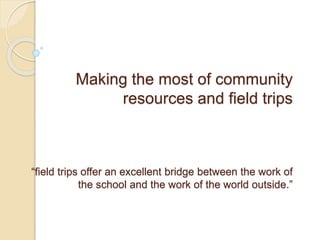 Making the most of community
resources and field trips
“field trips offer an excellent bridge between the work of
the school and the work of the world outside.”
 