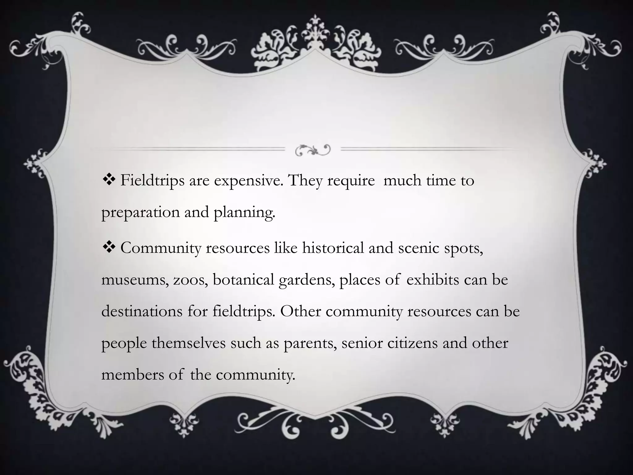  Fieldtrips are expensive. They require much time to
preparation and planning.
 Community resources like historical and scenic spots,

museums, zoos, botanical gardens, places of exhibits can be
destinations for fieldtrips. Other community resources can be
people themselves such as parents, senior citizens and other
members of the community.

 