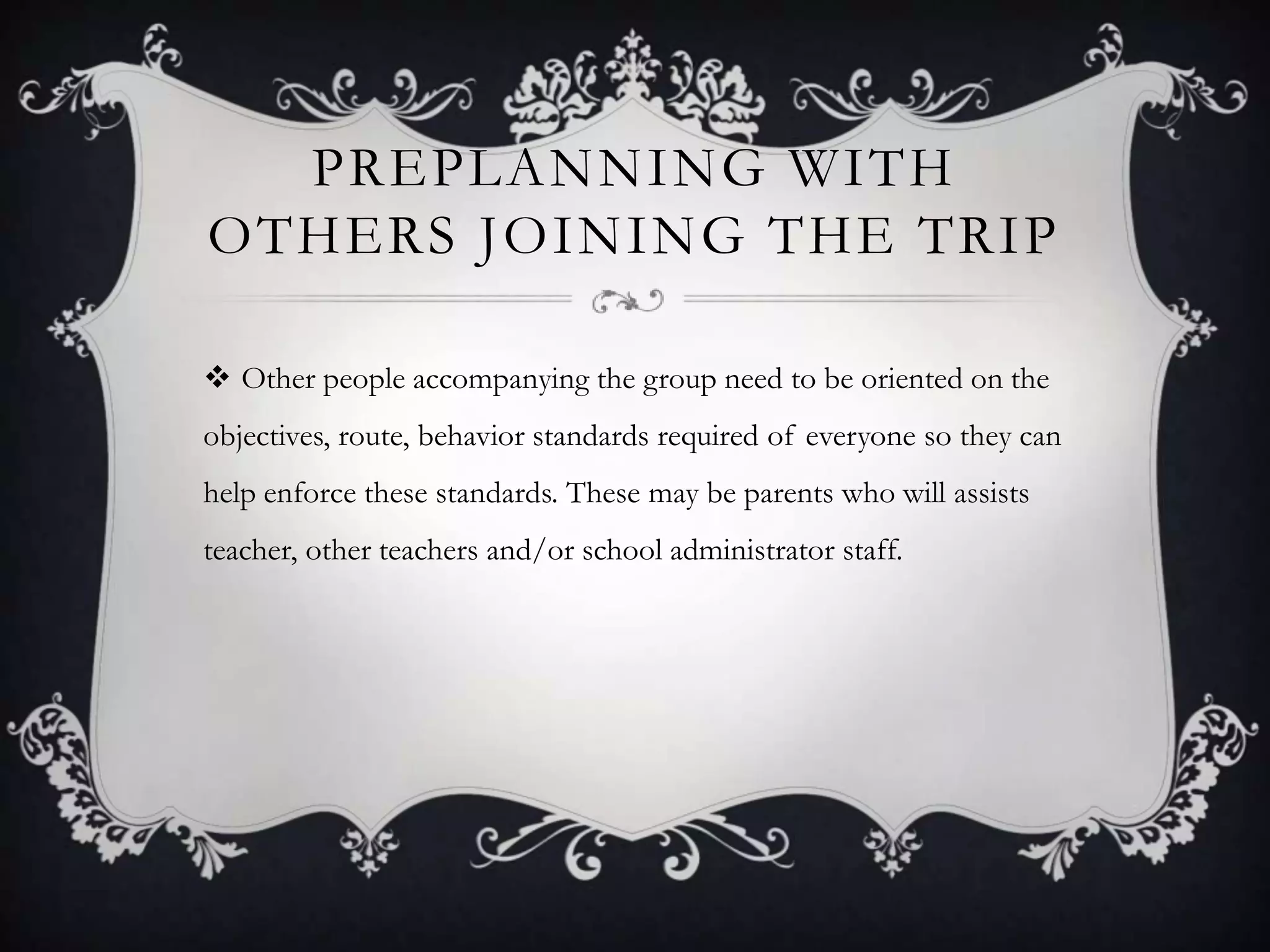 PREPLANNING WITH
OTHERS JOINING THE TRIP
 Other people accompanying the group need to be oriented on the
objectives, route, behavior standards required of everyone so they can
help enforce these standards. These may be parents who will assists

teacher, other teachers and/or school administrator staff.

 