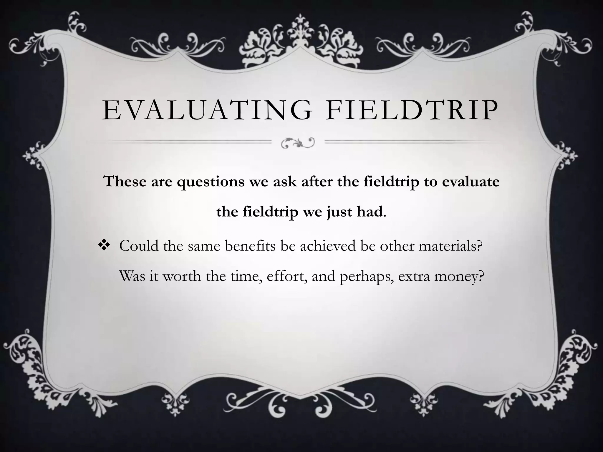 EVALUATING FIELDTRIP
These are questions we ask after the fieldtrip to evaluate
the fieldtrip we just had.
 Could the same benefits be achieved be other materials?
Was it worth the time, effort, and perhaps, extra money?

 