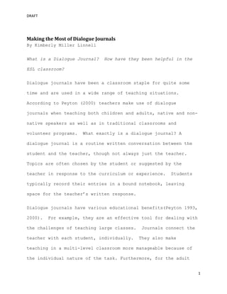 DRAFT
1
Making the Most of Dialogue Journals
By Kimberly Miller Linnell
What is a Dialogue Journal? How have they been helpful in the
ESL classroom?
Dialogue journals have been a classroom staple for quite some
time and are used in a wide range of teaching situations.
According to Peyton (2000) teachers make use of dialogue
journals when teaching both children and adults, native and non-
native speakers as well as in traditional classrooms and
volunteer programs. What exactly is a dialogue journal? A
dialogue journal is a routine written conversation between the
student and the teacher, though not always just the teacher.
Topics are often chosen by the student or suggested by the
teacher in response to the curriculum or experience. Students
typically record their entries in a bound notebook, leaving
space for the teacher’s written response.
Dialogue journals have various educational benefits(Peyton 1993,
2000). For example, they are an effective tool for dealing with
the challenges of teaching large classes. Journals connect the
teacher with each student, individually. They also make
teaching in a multi-level classroom more manageable because of
the individual nature of the task. Furthermore, for the adult
 