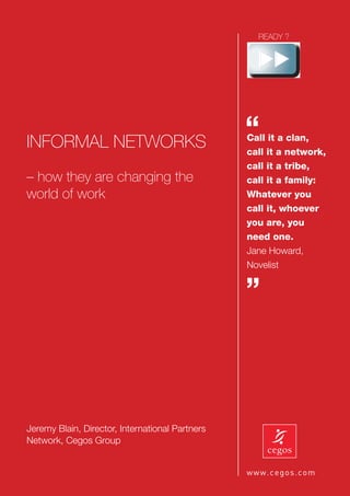 INFORMAL NETWORKS
                                                 “
                                                 Call it a clan,
                                                 call it a network,
                                                 call it a tribe,
– how they are changing the                      call it a family:
world of work                                    Whatever you
                                                 call it, whoever
                                                 you are, you
                                                 need one.
                                                 Jane Howard,
                                                 Novelist


                                                 ”



Jeremy Blain, Director, International Partners
Network, Cegos Group
 
