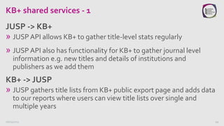 KB+ shared services - 1
» JUSP API allows KB+ to gather title-level stats regularly
» JUSP API also has functionality for ...