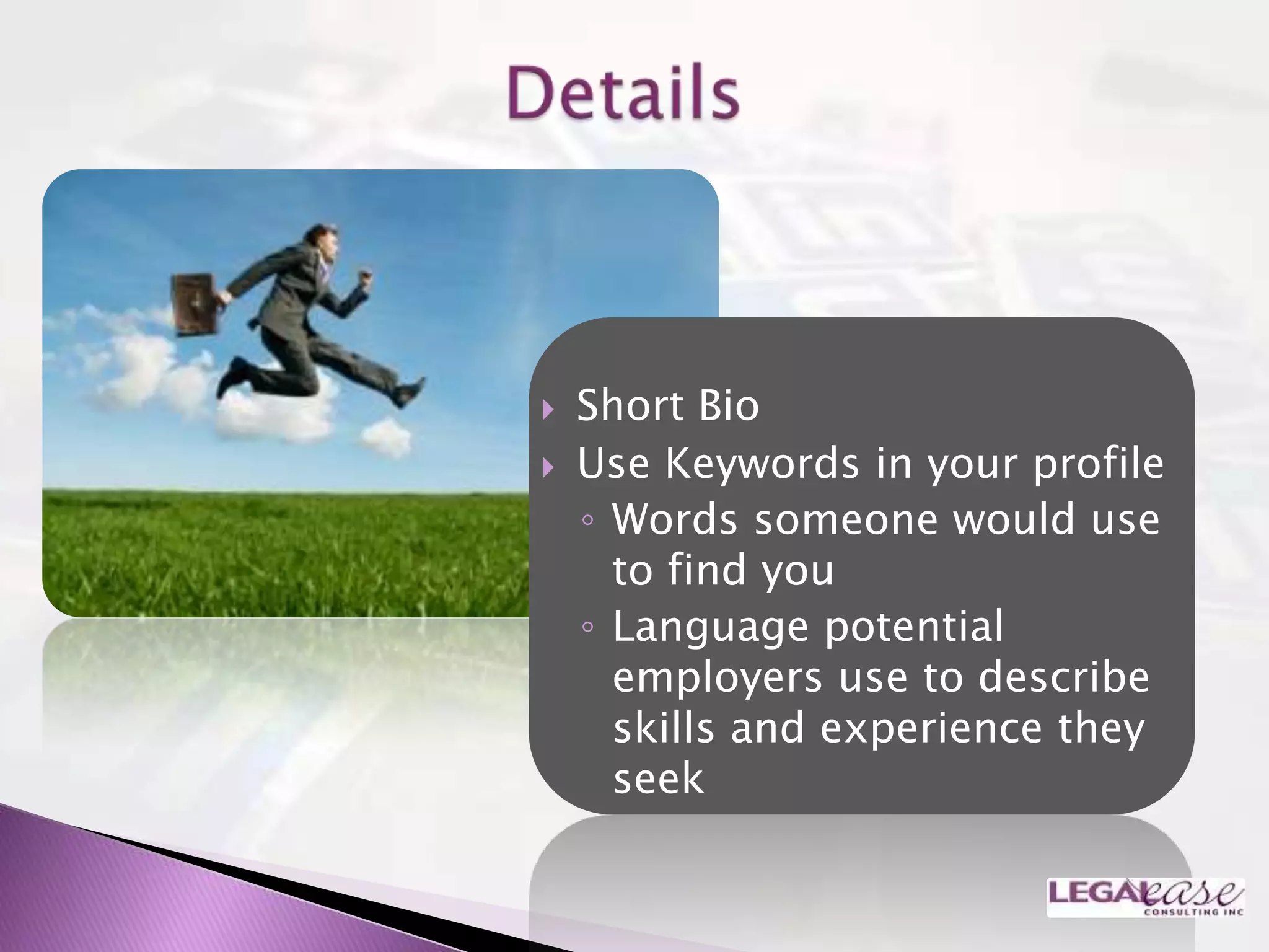    Short Bio
   Use Keywords in your profile
    ◦ Words someone would use
      to find you
    ◦ Language potential
      employers use to describe
      skills and experience they
      seek
 