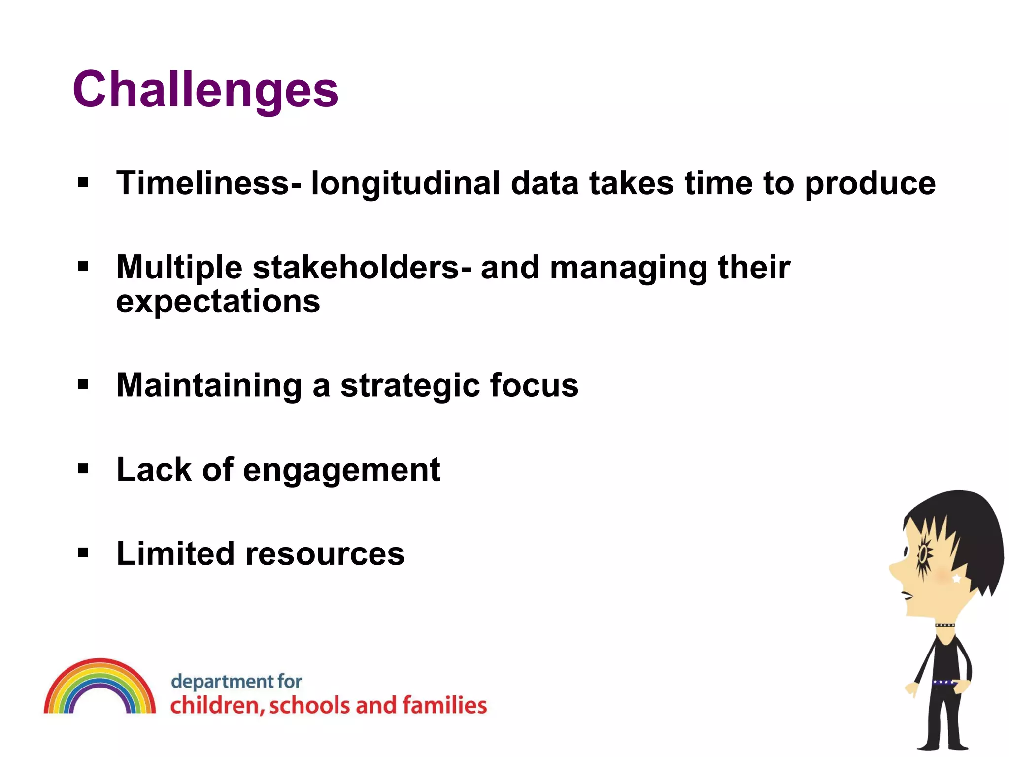Challenges  Timeliness- longitudinal data takes time to produce Multiple stakeholders- and managing their expectations Maintaining a strategic focus Lack of engagement Limited resources 
