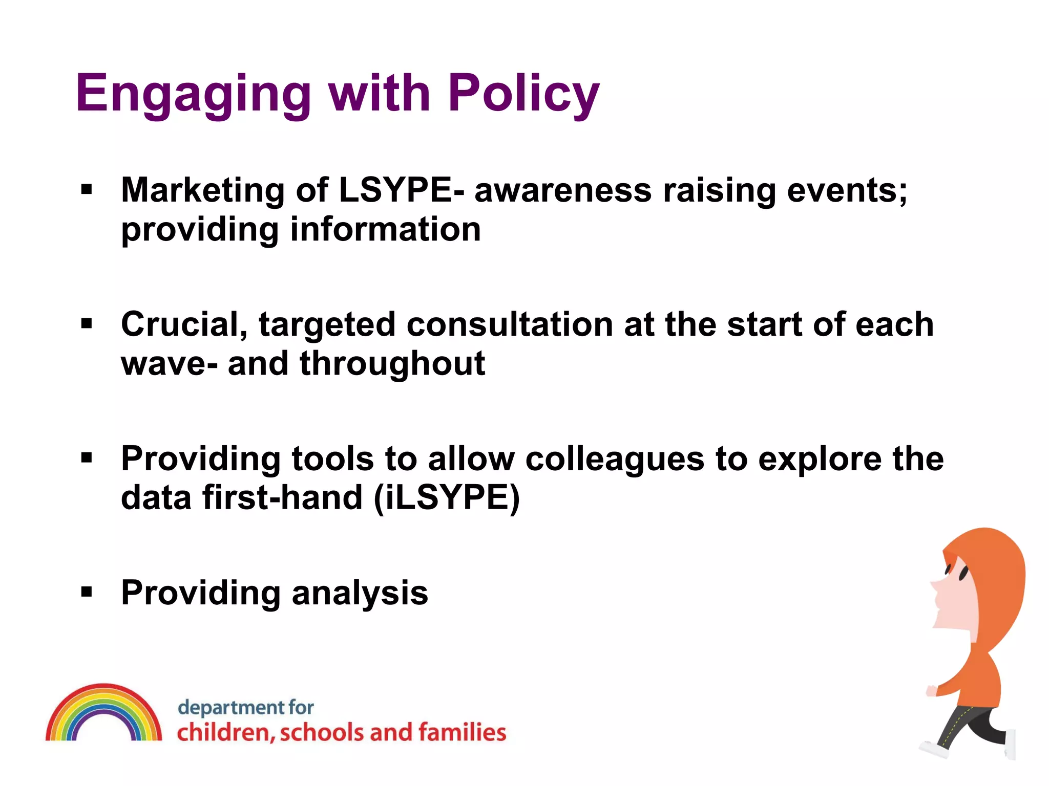 Engaging with Policy Marketing of LSYPE- awareness raising events; providing information Crucial, targeted consultation at the start of each wave- and throughout Providing tools to allow colleagues to explore the data first-hand (iLSYPE) Providing analysis 