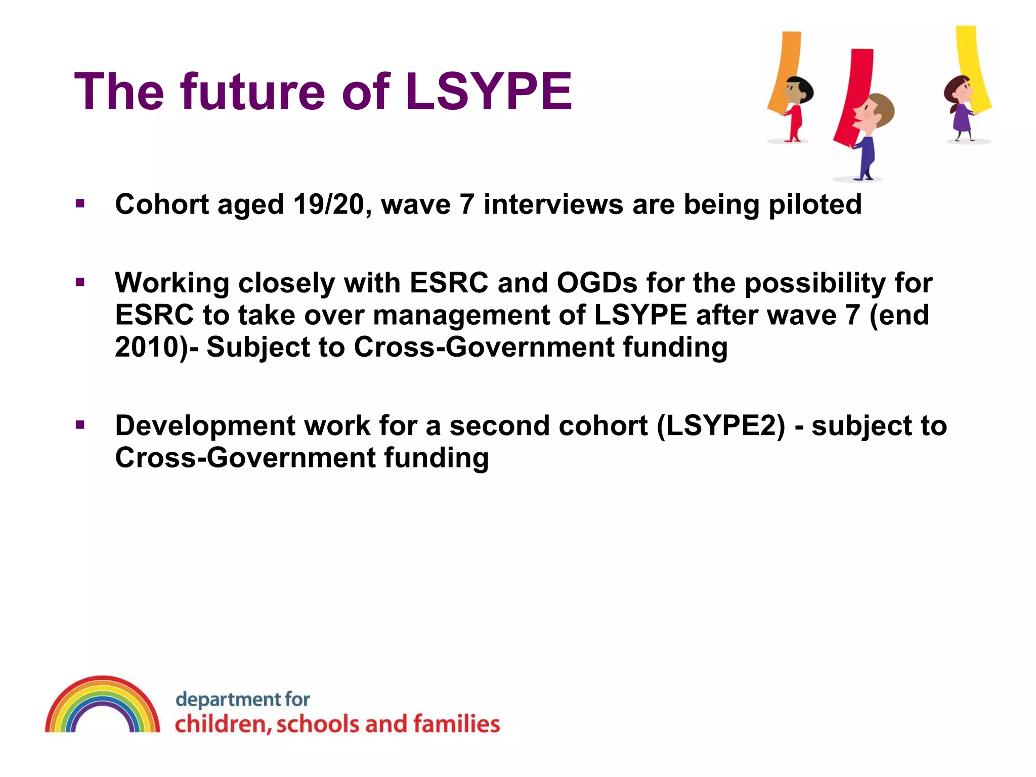 The future of LSYPE Cohort aged 19/20, wave 7 interviews are being piloted  Working closely with ESRC and OGDs for the possibility for ESRC to take over management of LSYPE after wave 7 (end 2010)- Subject to Cross-Government funding Development work for a second cohort (LSYPE2) - subject to Cross-Government funding 