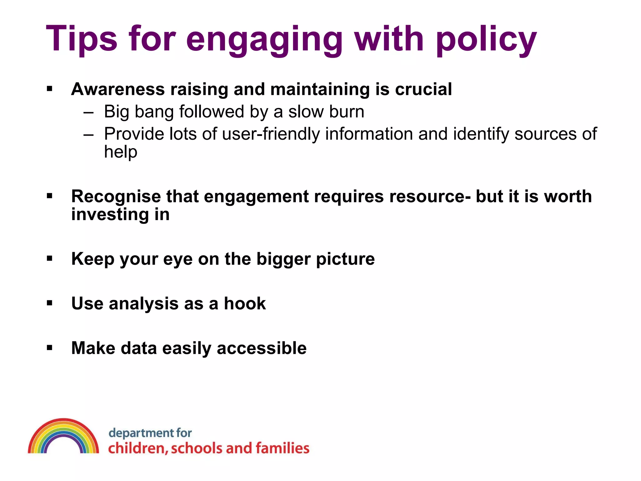 Tips for engaging with policy Awareness raising and maintaining is crucial Big bang followed by a slow burn Provide lots of user-friendly information and identify sources of help Recognise that engagement requires resource- but it is worth investing in Keep your eye on the bigger picture Use analysis as a hook Make data easily accessible 