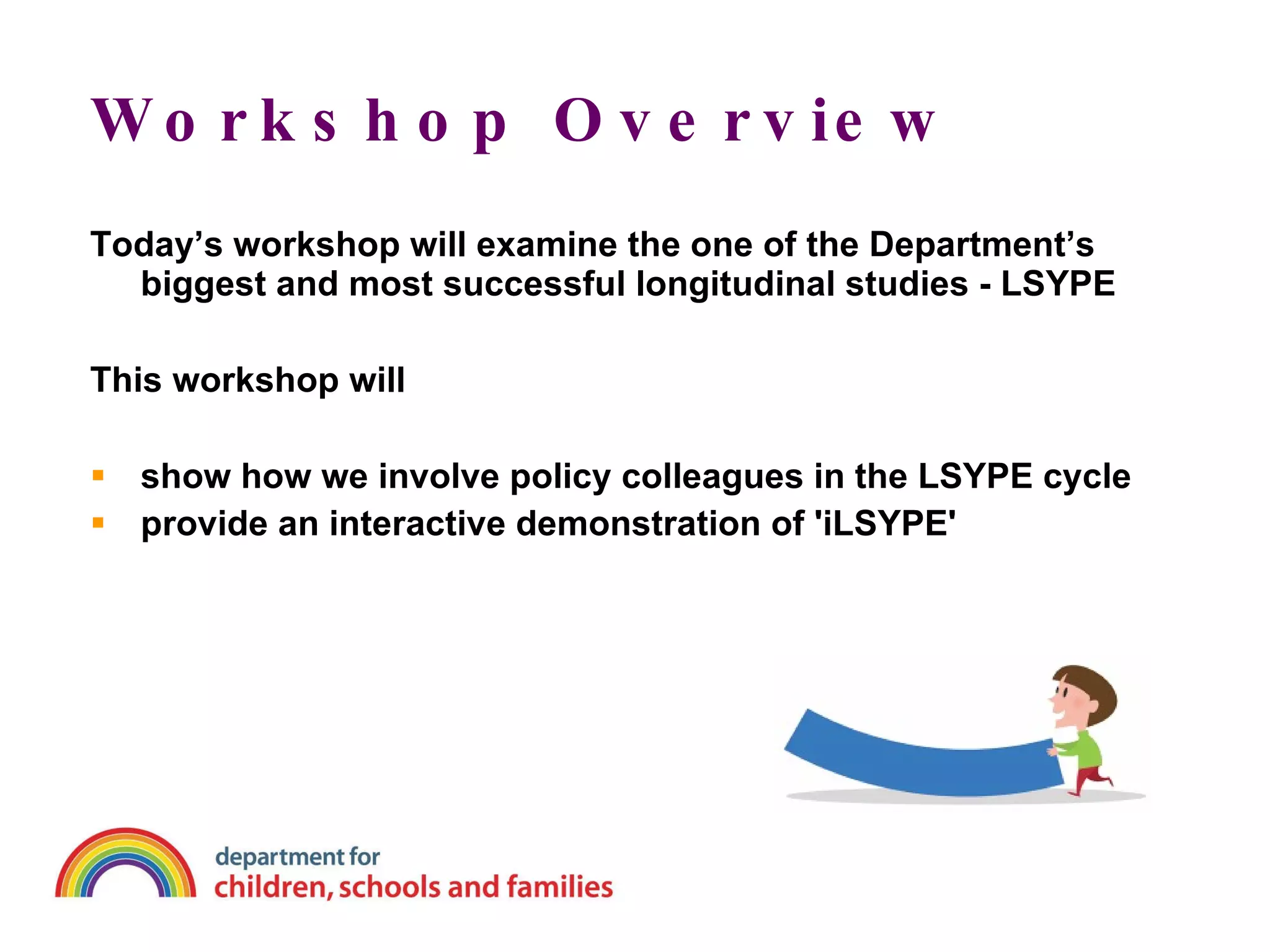 Workshop Overview Today’s workshop will examine the one of the Department’s biggest and most successful longitudinal studies - LSYPE This workshop will show how we involve policy colleagues in the LSYPE cycle provide an interactive demonstration of 'iLSYPE'   