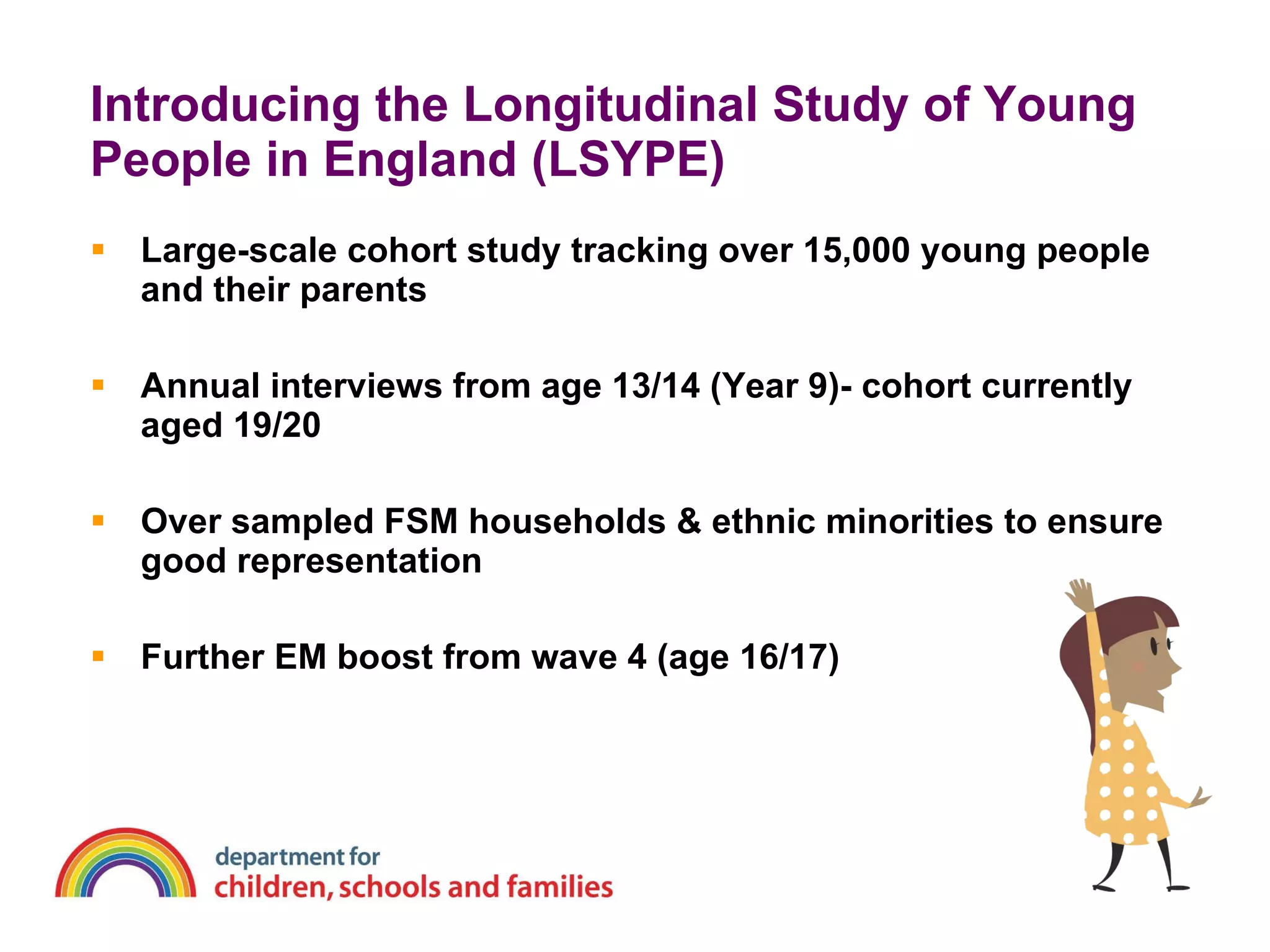 Introducing the Longitudinal Study of Young People in England (LSYPE) Large-scale cohort study tracking over 15,000 young people and their parents Annual interviews from age 13/14 (Year 9)- cohort currently aged 19/20  Over sampled FSM households & ethnic minorities to ensure good representation Further EM boost from wave 4 (age 16/17) 