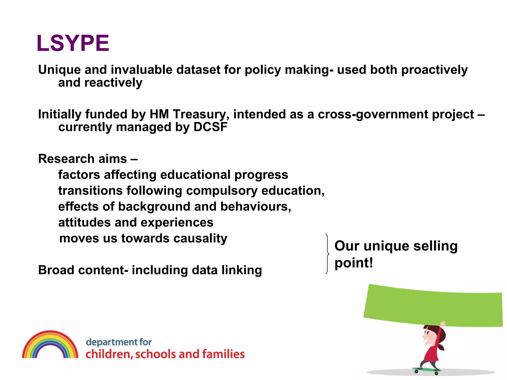 LSYPE Unique and invaluable dataset for policy making- used both proactively and reactively Initially funded by HM Treasury, intended as a cross-government project – currently managed by DCSF Research aims –  factors affecting educational progress transitions following compulsory education,  effects of background and behaviours,  attitudes and experiences moves us towards causality Broad content- including data linking Our unique selling point! 