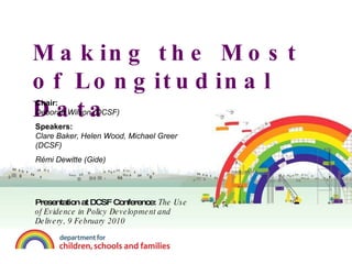 Making the Most of Longitudinal Data Chair:  Deborah Wilson (DCSF) Speakers: Clare Baker, Helen Wood, Michael Greer  (DCSF) Rémi Dewitte (Gide) Presentation at DCSF Conference:  The Use of Evidence in Policy Development and Delivery, 9 February 2010 
