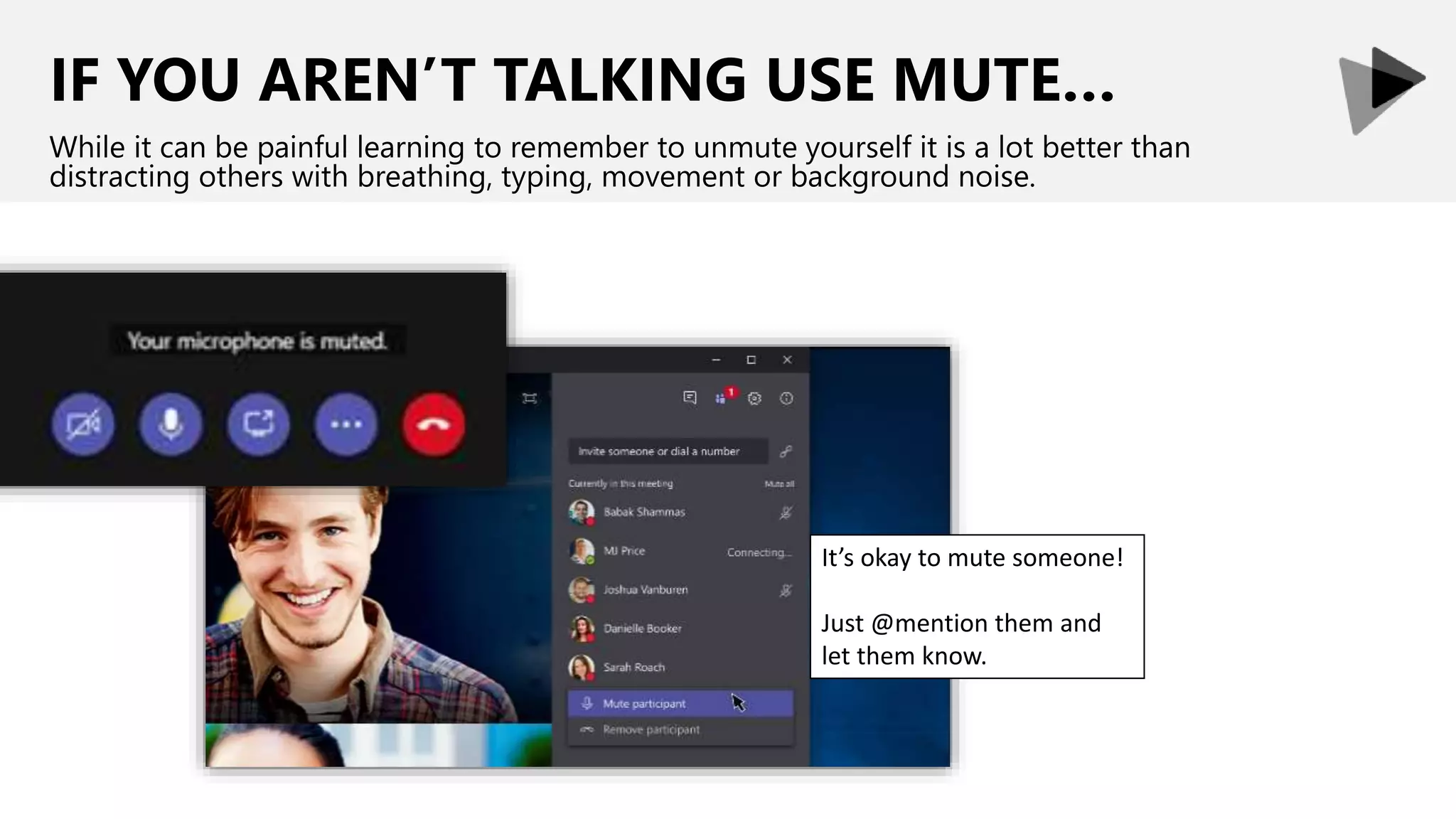 IF YOU AREN’T TALKING USE MUTE…
While it can be painful learning to remember to unmute yourself it is a lot better than
distracting others with breathing, typing, movement or background noise.
It’s okay to mute someone!
Just @mention them and
let them know.
 