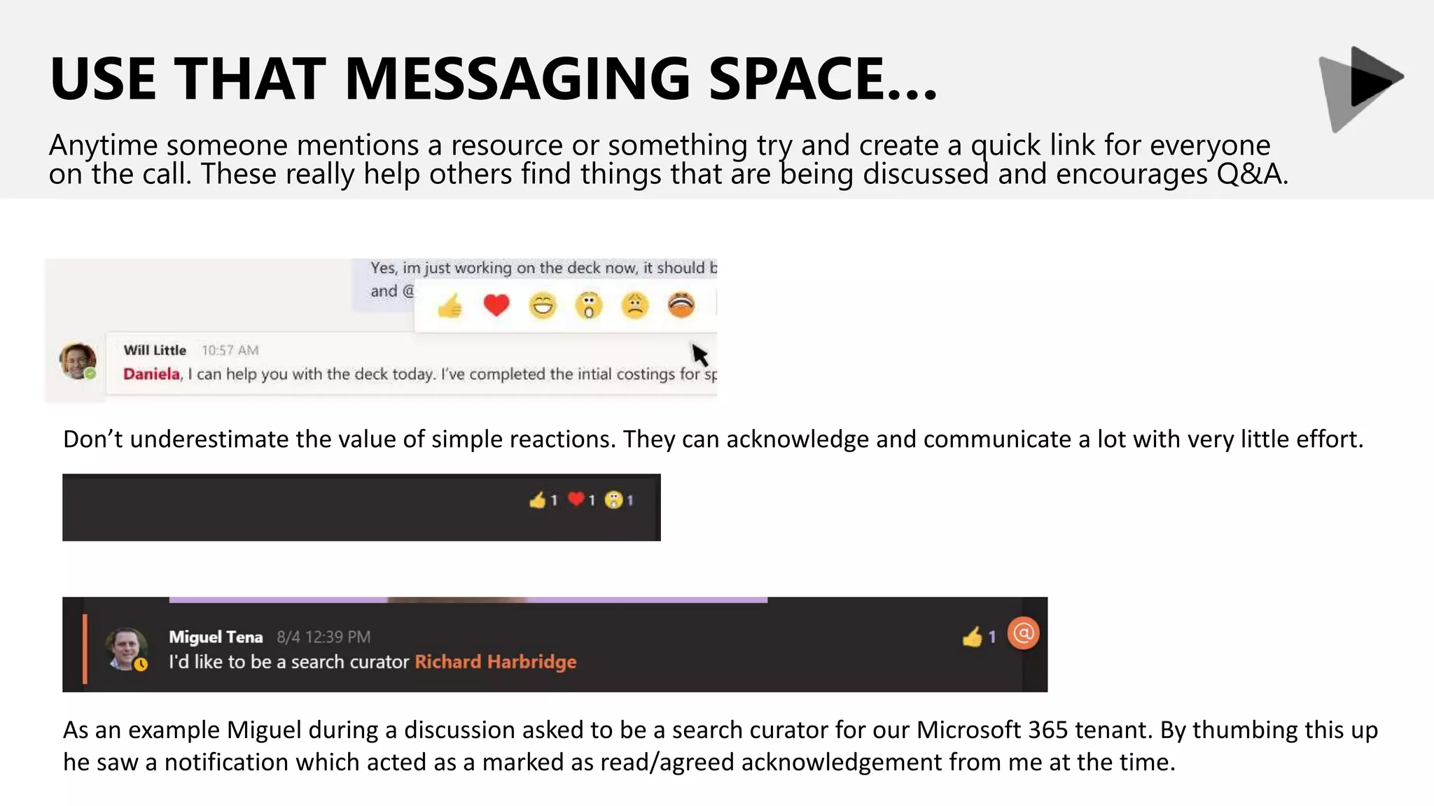 USE THAT MESSAGING SPACE…
Anytime someone mentions a resource or something try and create a quick link for everyone
on the call. These really help others find things that are being discussed and encourages Q&A.
Don’t underestimate the value of simple reactions. They can acknowledge and communicate a lot with very little effort.
As an example Miguel during a discussion asked to be a search curator for our Microsoft 365 tenant. By thumbing this up
he saw a notification which acted as a marked as read/agreed acknowledgement from me at the time.
 