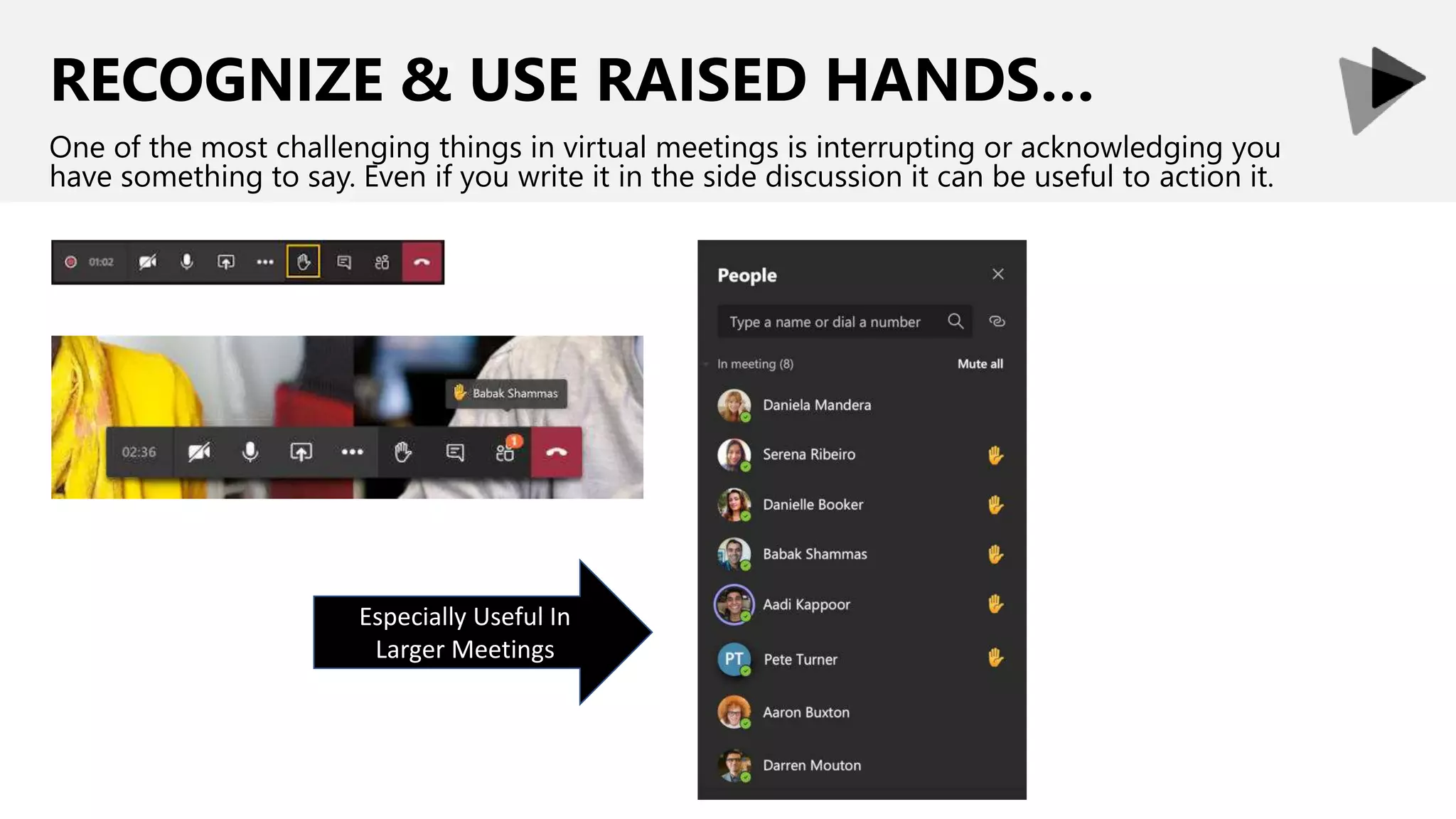 RECOGNIZE & USE RAISED HANDS…
One of the most challenging things in virtual meetings is interrupting or acknowledging you
have something to say. Even if you write it in the side discussion it can be useful to action it.
Especially Useful In
Larger Meetings
 