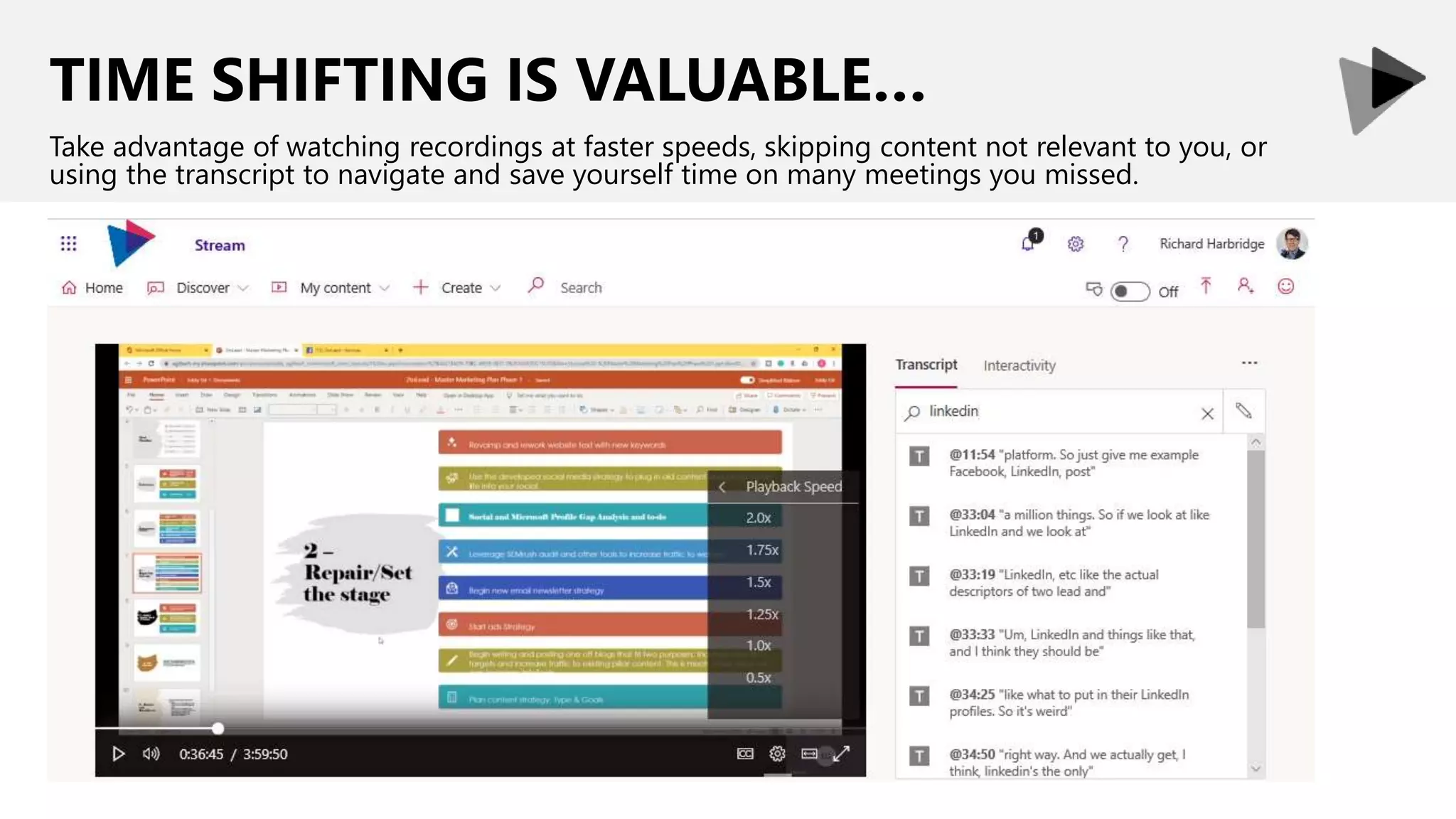 TIME SHIFTING IS VALUABLE…
Take advantage of watching recordings at faster speeds, skipping content not relevant to you, or
using the transcript to navigate and save yourself time on many meetings you missed.
 