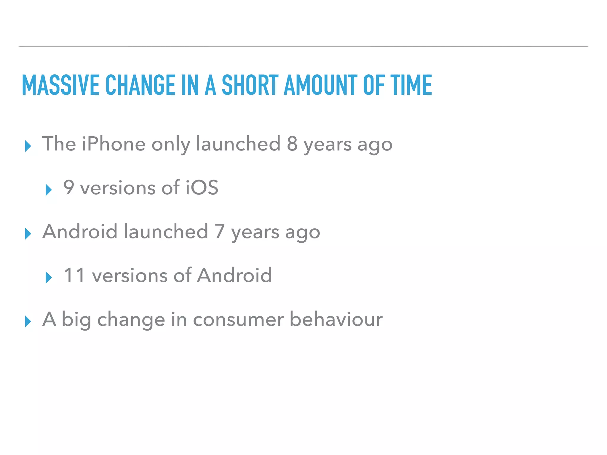 MASSIVE CHANGE IN A SHORT AMOUNT OF TIME
▸ The iPhone only launched 8 years ago
▸ 9 versions of iOS
▸ Android launched 7 years ago
▸ 11 versions of Android
▸ A big change in consumer behaviour
 