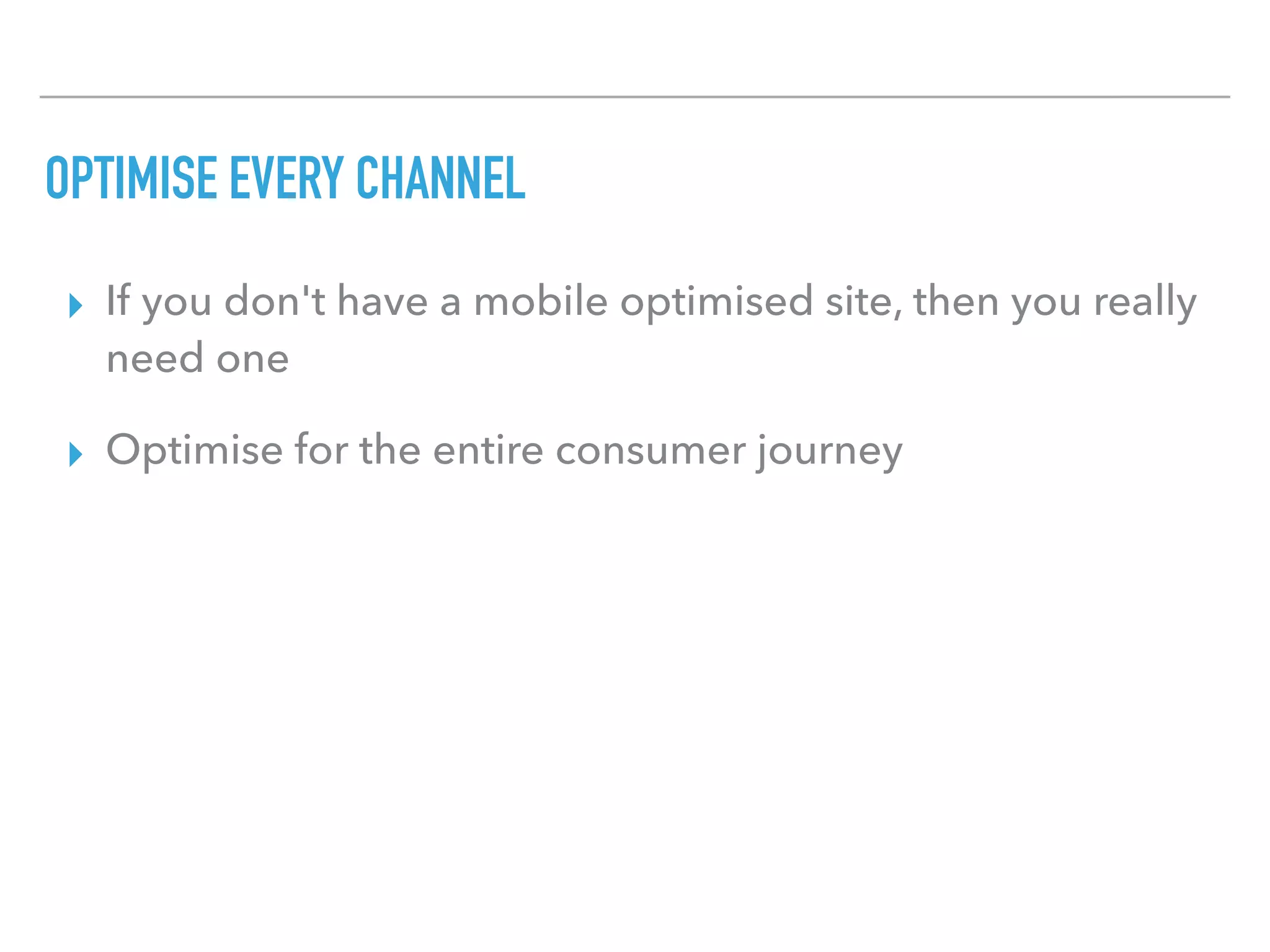 OPTIMISE EVERY CHANNEL
▸ If you don't have a mobile optimised site, then you really
need one
▸ Optimise for the entire consumer journey
 