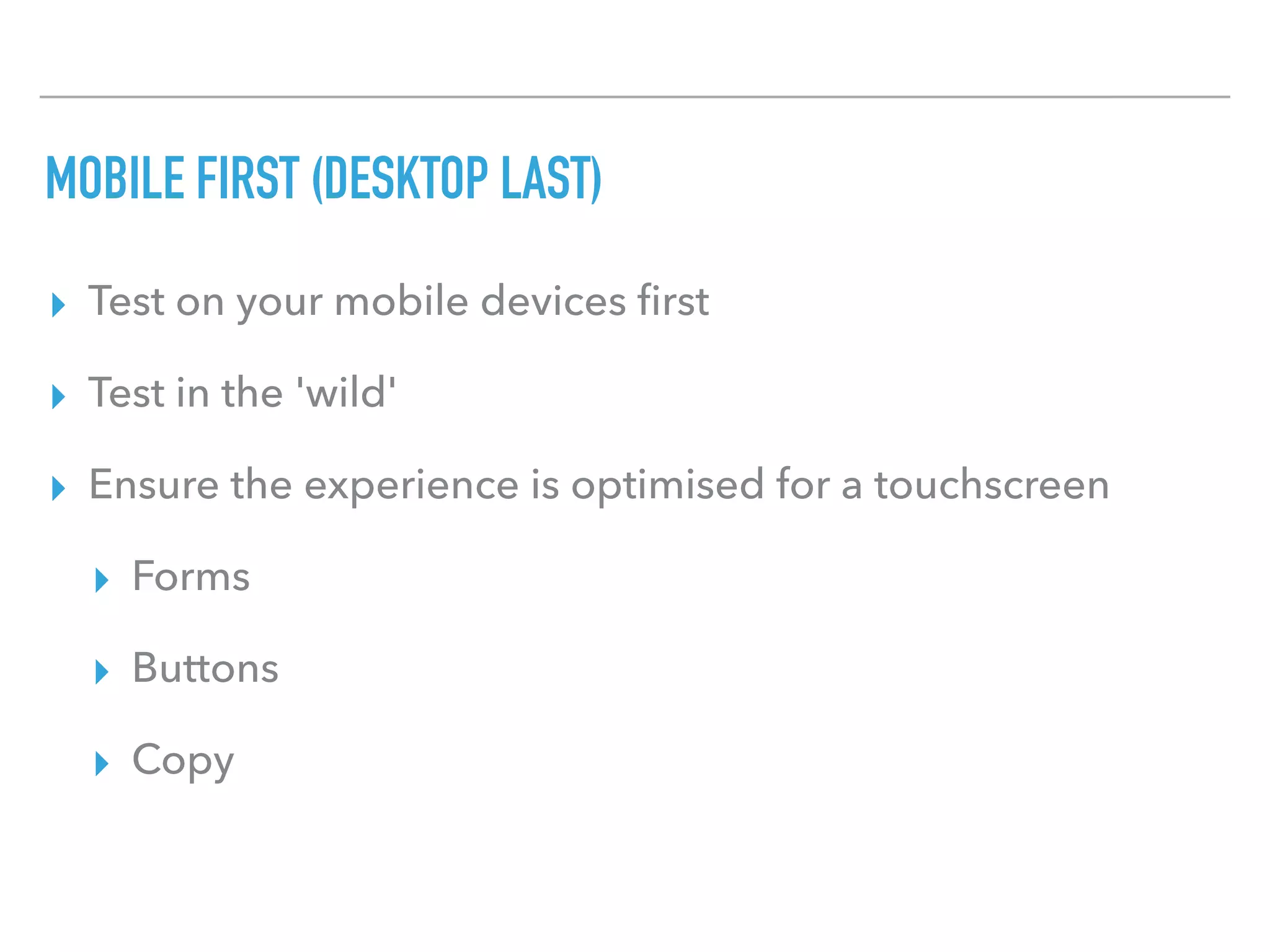 MOBILE FIRST (DESKTOP LAST)
▸ Test on your mobile devices ﬁrst
▸ Test in the 'wild'
▸ Ensure the experience is optimised for a touchscreen
▸ Forms
▸ Buttons
▸ Copy
 