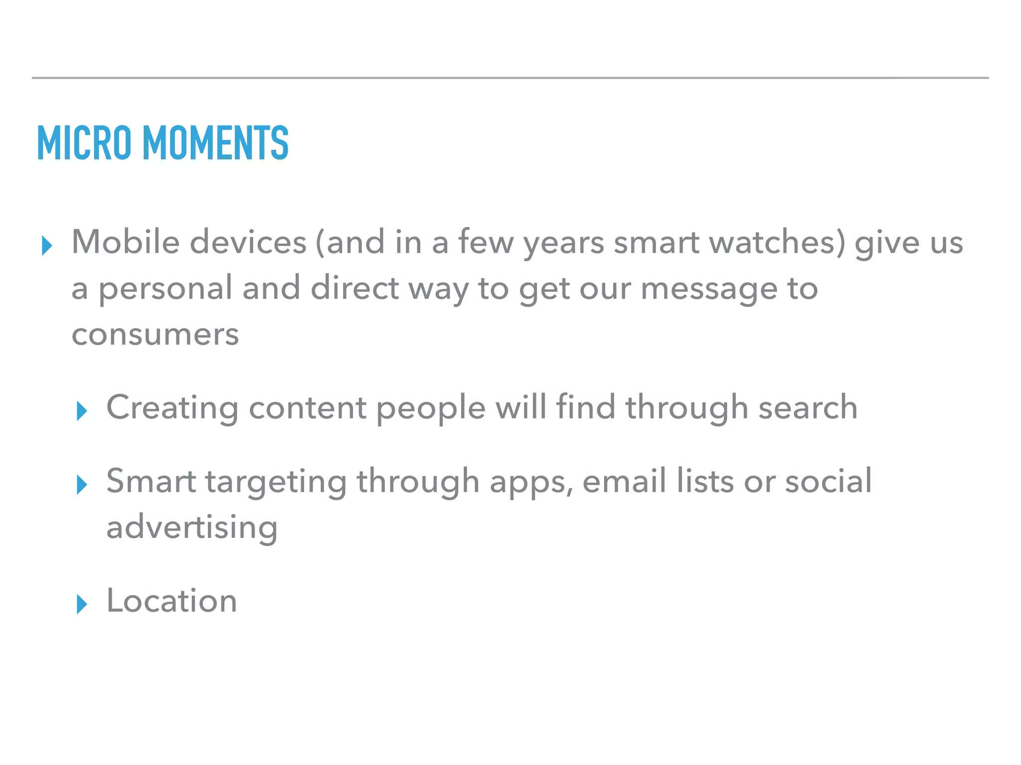 MICRO MOMENTS
▸ Mobile devices (and in a few years smart watches) give us
a personal and direct way to get our message to
consumers
▸ Creating content people will ﬁnd through search
▸ Smart targeting through apps, email lists or social
advertising
▸ Location
 