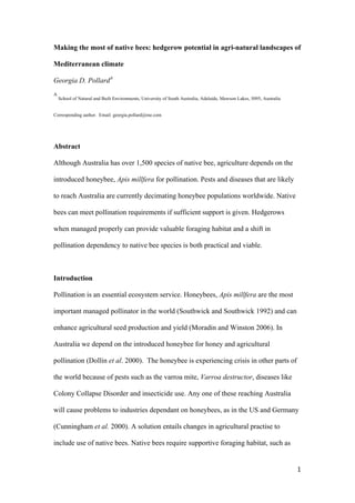 Making the most of native bees: hedgerow potential in agri-natural landscapes of

Mediterranean climate

Georgia D. PollardA
A
       School of Natural and Built Environments, University of South Australia, Adelaide, Mawson Lakes, 5095, Australia


Corresponding author. Email: georgia.pollard@me.com




Abstract

Although Australia has over 1,500 species of native bee, agriculture depends on the

introduced honeybee, Apis millfera for pollination. Pests and diseases that are likely

to reach Australia are currently decimating honeybee populations worldwide. Native

bees can meet pollination requirements if sufficient support is given. Hedgerows

when managed properly can provide valuable foraging habitat and a shift in

pollination dependency to native bee species is both practical and viable.



Introduction

Pollination is an essential ecosystem service. Honeybees, Apis millfera are the most

important managed pollinator in the world (Southwick and Southwick 1992) and can

enhance agricultural seed production and yield (Moradin and Winston 2006). In

Australia we depend on the introduced honeybee for honey and agricultural

pollination (Dollin et al. 2000). The honeybee is experiencing crisis in other parts of

the world because of pests such as the varroa mite, Varroa destructor, diseases like

Colony Collapse Disorder and insecticide use. Any one of these reaching Australia

will cause problems to industries dependant on honeybees, as in the US and Germany

(Cunningham et al. 2000). A solution entails changes in agricultural practise to

include use of native bees. Native bees require supportive foraging habitat, such as


                                                                                                                          1	
  
	
  
 