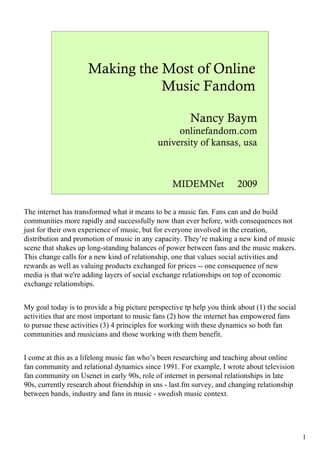Making the Most of Online
                                Music Fandom

                                                        Nancy Baym
                                                  onlinefandom.com
                                             university of kansas, usa



                                                  MIDEMNet              2009

The internet has transformed what it means to be a music fan. Fans can and do build
communities more rapidly and successfully now than ever before, with consequences not
just for their own experience of music, but for everyone involved in the creation,
distribution and promotion of music in any capacity. They’re making a new kind of music
scene that shakes up long-standing balances of power between fans and the music makers.
This change calls for a new kind of relationship, one that values social activities and
rewards as well as valuing products exchanged for prices -- one consequence of new
media is that we're adding layers of social exchange relationships on top of economic
exchange relationships.


My goal today is to provide a big picture perspective tp help you think about (1) the social
activities that are most important to music fans (2) how the internet has empowered fans
to pursue these activities (3) 4 principles for working with these dynamics so both fan
communities and musicians and those working with them benefit.


I come at this as a lifelong music fan who’s been researching and teaching about online
fan community and relational dynamics since 1991. For example, I wrote about television
fan community on Usenet in early 90s, role of internet in personal relationships in late
90s, currently research about friendship in sns - last.fm survey, and changing relationship
between bands, industry and fans in music - swedish music context.




                                                                                               1
 