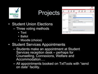 Projects Student Union Elections Three voting methods Text Ballot Moodle (choice) Student Services Appointments Students make an appointment at Student Services reception desk – perhaps for Counselling, Connexions, Welfare and Accommodation…. All appointments booked on TxtTools with “send on date” facility. 