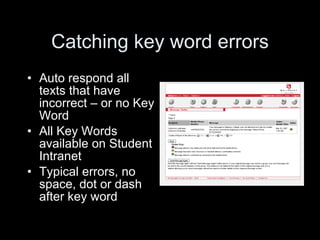 Catching key word errors Auto respond all texts that have incorrect – or no Key Word All Key Words available on Student Intranet Typical errors, no space, dot or dash after key word 