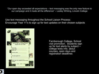 “ Our open day exceeded all expectations – text messaging was the only new feature to our campaign and it made all the difference” – Lesley Whiting, Lincoln College Farnborough College, School visit promotion.  Students sign up for text alerts by subject – college texts info. about courses, open days and registration deadlines Use text messaging throughout the School Liaison Process: Encourage Year 11’s to sign up for text updates on their chosen subjects 