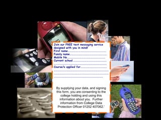 Sign up in school By supplying your data, and signing this form, you are consenting to the college holding and using this information about you.  Further information from College Data Protection Officer 01252 407062.’ Join our FREE text messaging service designed with you in mind! First name……………………………………………………… Family name……………………………………………………. Mobile No……………………………………………………… Current school.……………………………………………… …………………………………………………………………………… Course/s applied for……………………………………. ……………………………………………………………………………………………………………………………………………………………………………………………………………………………………… 