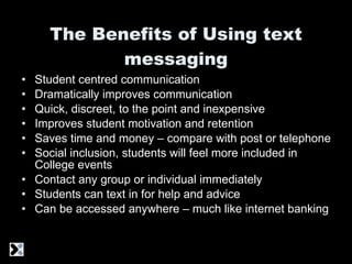 The Benefits of Using text messaging Student centred communication Dramatically improves communication Quick, discreet, to the point and inexpensive Improves student motivation and retention Saves time and money – compare with post or telephone Social inclusion, students will feel more included in College events Contact any group or individual immediately Students can text in for help and advice Can be accessed anywhere – much like internet banking 