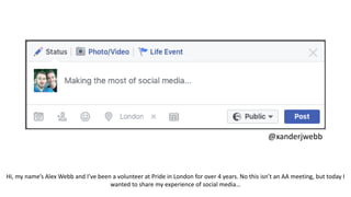 Making the most of
social media
@xanderjwebb
Hi, my name’s Alex Webb and I’ve been a volunteer at Pride in London for over 4 years. No this isn’t an AA meeting, but today I
wanted to share my experience of social media…
 