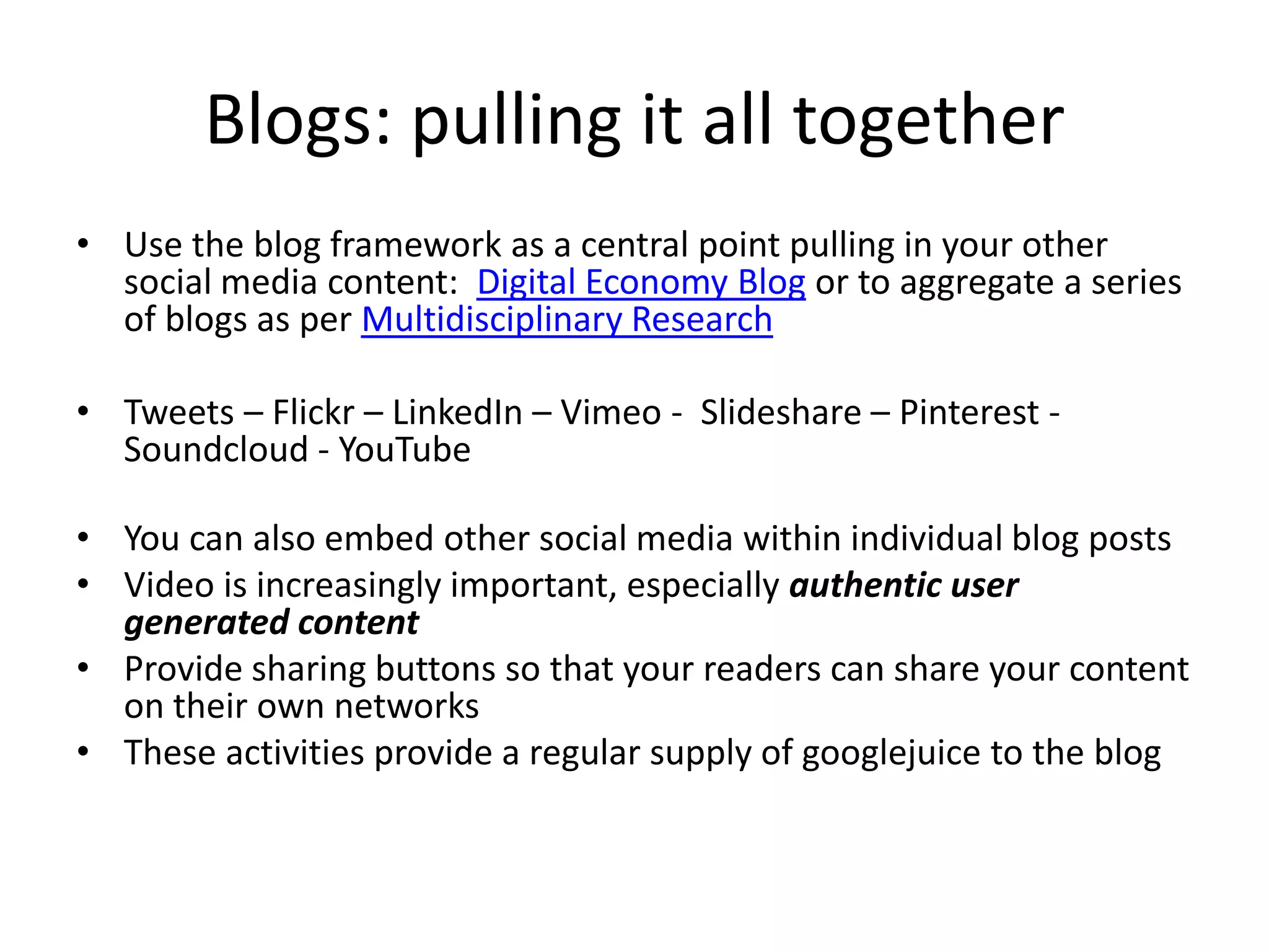 Blogs: pulling it all together
• Use the blog framework as a central point pulling in your other
social media content: Digital Economy Blog or to aggregate a series
of blogs as per Multidisciplinary Research
• Tweets – Flickr – LinkedIn – Vimeo - Slideshare – Pinterest -
Soundcloud - YouTube
• You can also embed other social media within individual blog posts
• Video is increasingly important, especially authentic user
generated content
• Provide sharing buttons so that your readers can share your content
on their own networks
• These activities provide a regular supply of googlejuice to the blog
 