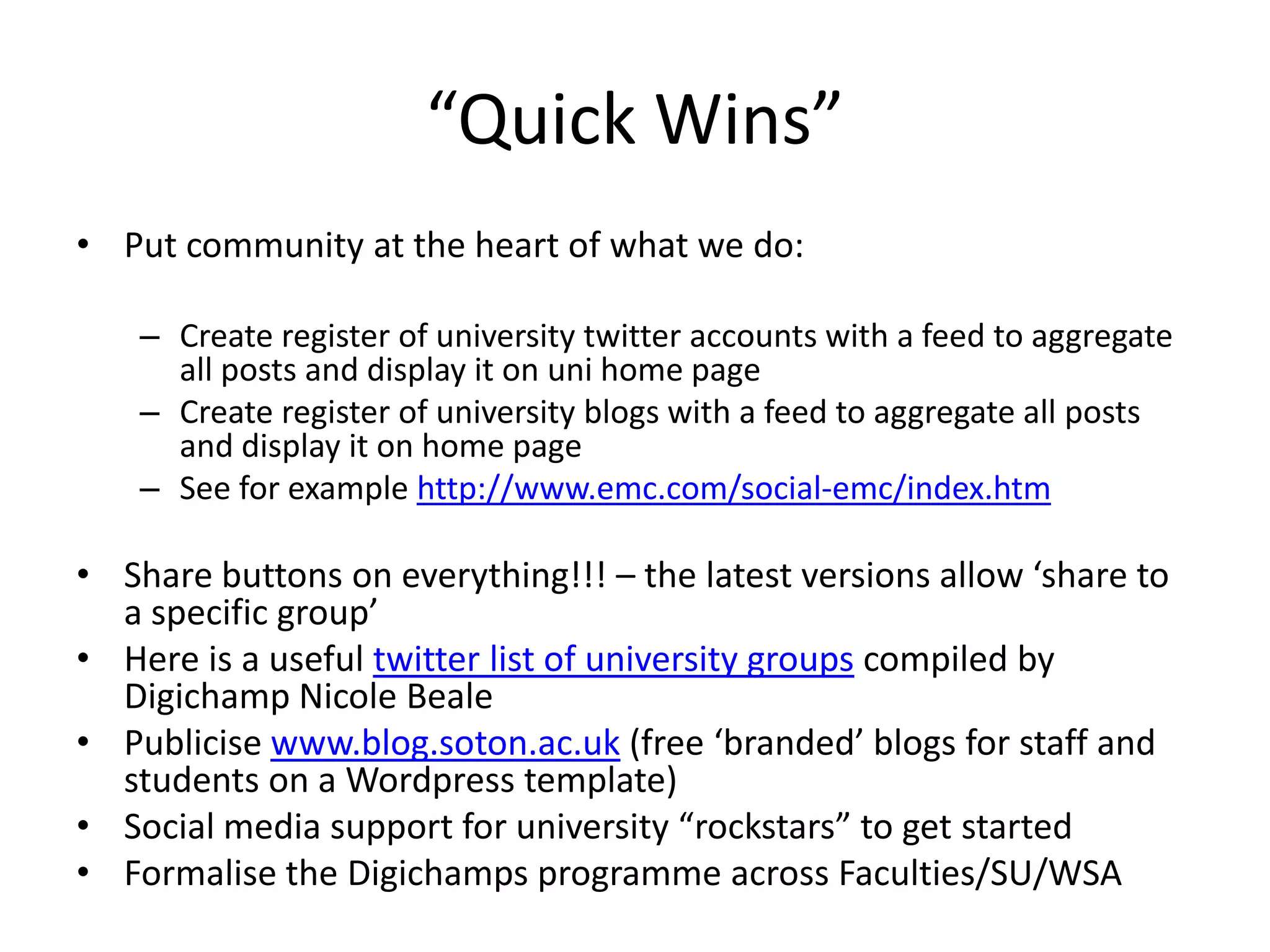“Quick Wins”
• Put community at the heart of what we do:
– Create register of university twitter accounts with a feed to aggregate
all posts and display it on uni home page
– Create register of university blogs with a feed to aggregate all posts
and display it on home page
– See for example http://www.emc.com/social-emc/index.htm
• Share buttons on everything!!! – the latest versions allow ‘share to
a specific group’
• Here is a useful twitter list of university groups compiled by
Digichamp Nicole Beale
• Publicise www.blog.soton.ac.uk (free ‘branded’ blogs for staff and
students on a Wordpress template)
• Social media support for university “rockstars” to get started
• Formalise the Digichamps programme across Faculties/SU/WSA
 
