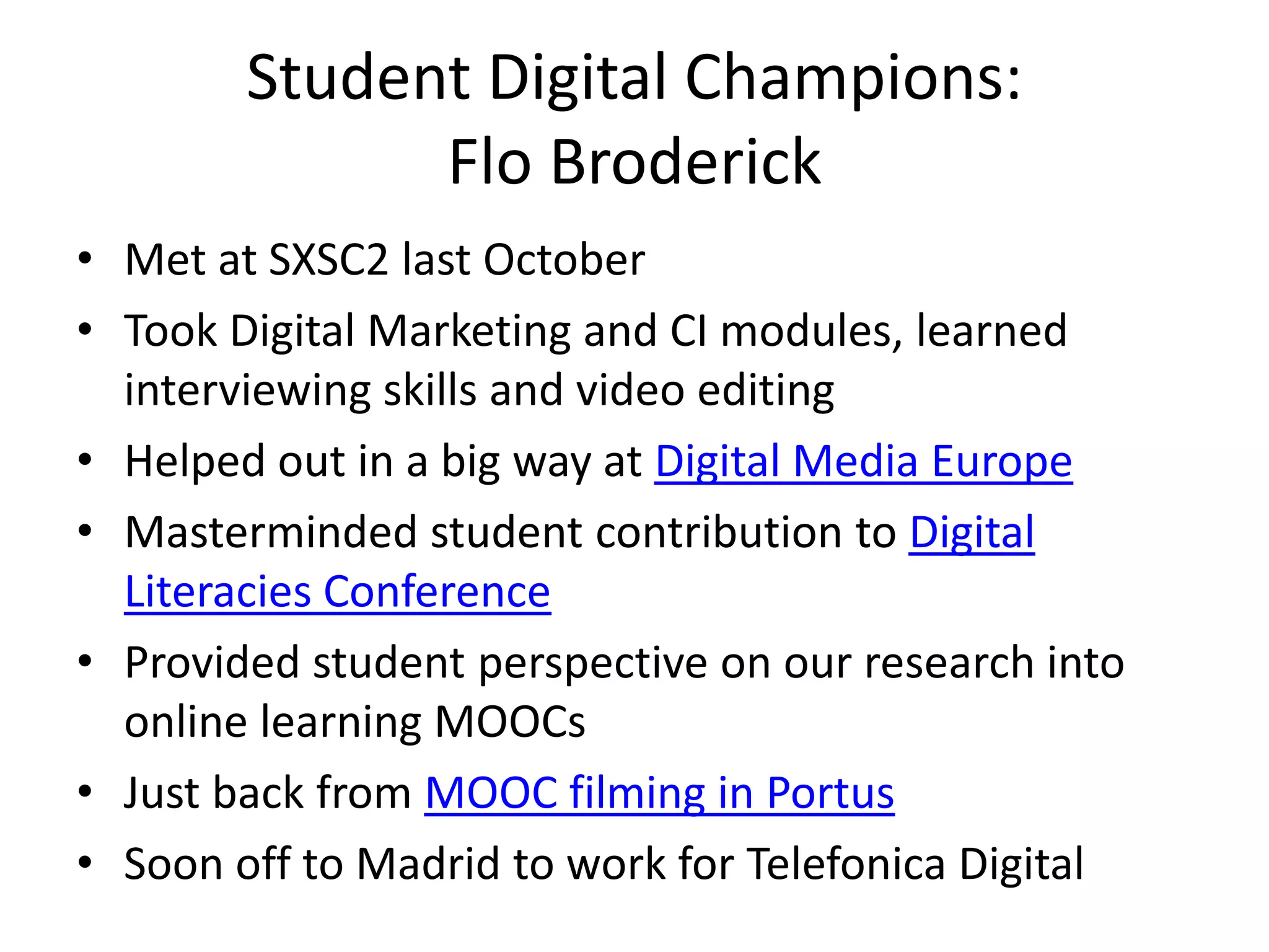 Student Digital Champions:
Flo Broderick
• Met at SXSC2 last October
• Took Digital Marketing and CI modules, learned
interviewing skills and video editing
• Helped out in a big way at Digital Media Europe
• Masterminded student contribution to Digital
Literacies Conference
• Provided student perspective on our research into
online learning MOOCs
• Just back from MOOC filming in Portus
• Soon off to Madrid to work for Telefonica Digital
 