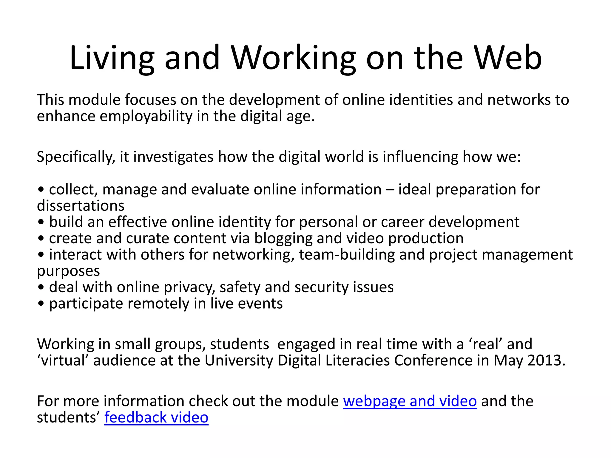 Living and Working on the Web
This module focuses on the development of online identities and networks to
enhance employability in the digital age.
Specifically, it investigates how the digital world is influencing how we:
• collect, manage and evaluate online information – ideal preparation for
dissertations
• build an effective online identity for personal or career development
• create and curate content via blogging and video production
• interact with others for networking, team-building and project management
purposes
• deal with online privacy, safety and security issues
• participate remotely in live events
Working in small groups, students engaged in real time with a ‘real’ and
‘virtual’ audience at the University Digital Literacies Conference in May 2013.
For more information check out the module webpage and video and the
students’ feedback video
 